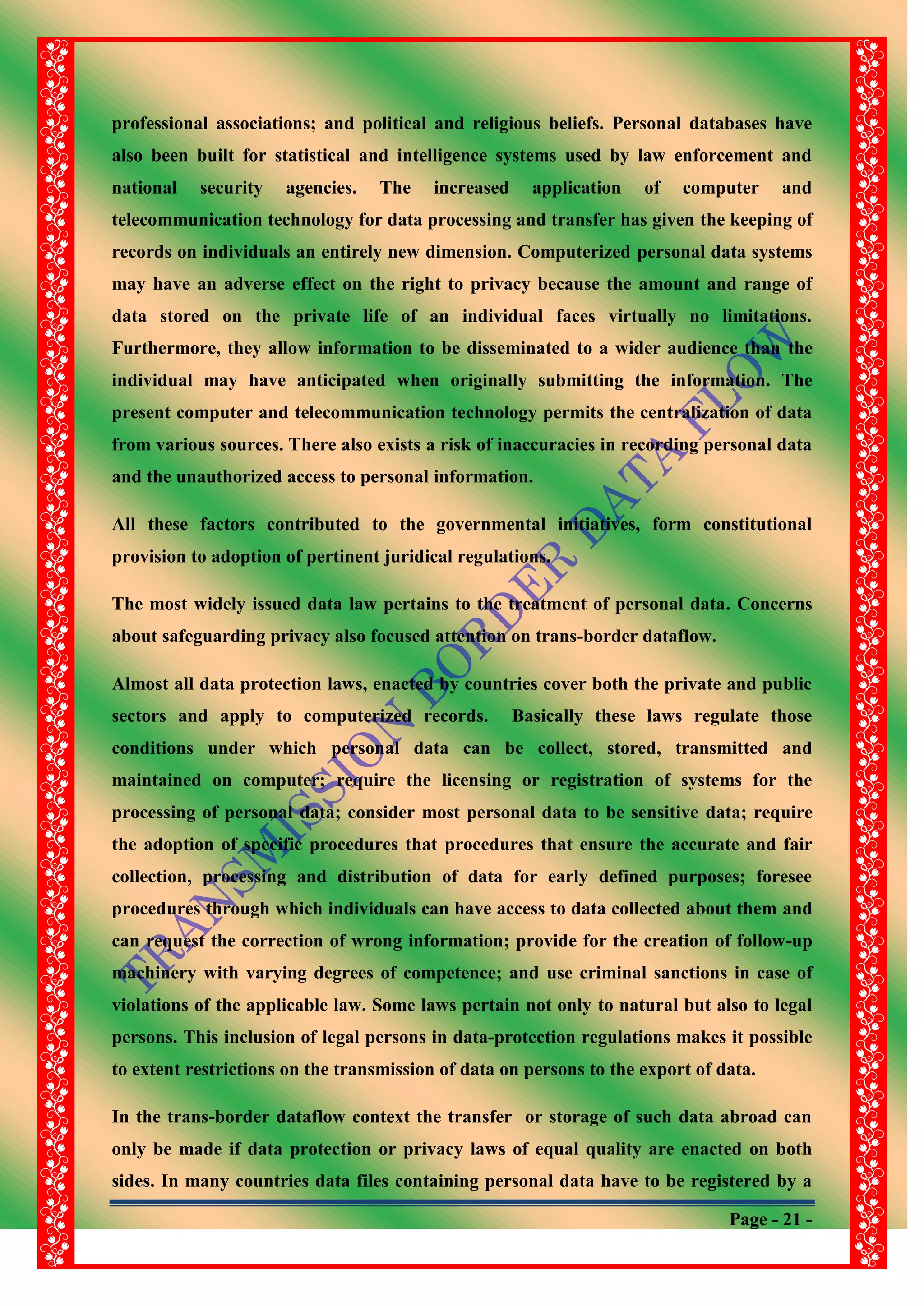 Page - 21 -
professional associations; and political and religious beliefs. Personal databases have
also been built for statistical and intelligence systems used by law enforcement and
national security agencies. The increased application of computer and
telecommunication technology for data processing and transfer has given the keeping of
records on individuals an entirely new dimension. Computerized personal data systems
may have an adverse effect on the right to privacy because the amount and range of
data stored on the private life of an individual faces virtually no limitations.
Furthermore, they allow information to be disseminated to a wider audience than the
individual may have anticipated when originally submitting the information. The
present computer and telecommunication technology permits the centralization of data
from various sources. There also exists a risk of inaccuracies in recording personal data
and the unauthorized access to personal information.
All these factors contributed to the governmental initiatives, form constitutional
provision to adoption of pertinent juridical regulations.
The most widely issued data law pertains to the treatment of personal data. Concerns
about safeguarding privacy also focused attention on trans-border dataflow.
Almost all data protection laws, enacted by countries cover both the private and public
sectors and apply to computerized records. Basically these laws regulate those
conditions under which personal data can be collect, stored, transmitted and
maintained on computer; require the licensing or registration of systems for the
processing of personal data; consider most personal data to be sensitive data; require
the adoption of specific procedures that procedures that ensure the accurate and fair
collection, processing and distribution of data for early defined purposes; foresee
procedures through which individuals can have access to data collected about them and
can request the correction of wrong information; provide for the creation of follow-up
machinery with varying degrees of competence; and use criminal sanctions in case of
violations of the applicable law. Some laws pertain not only to natural but also to legal
persons. This inclusion of legal persons in data-protection regulations makes it possible
to extent restrictions on the transmission of data on persons to the export of data.
In the trans-border dataflow context the transfer or storage of such data abroad can
only be made if data protection or privacy laws of equal quality are enacted on both
sides. In many countries data files containing personal data have to be registered by a
 