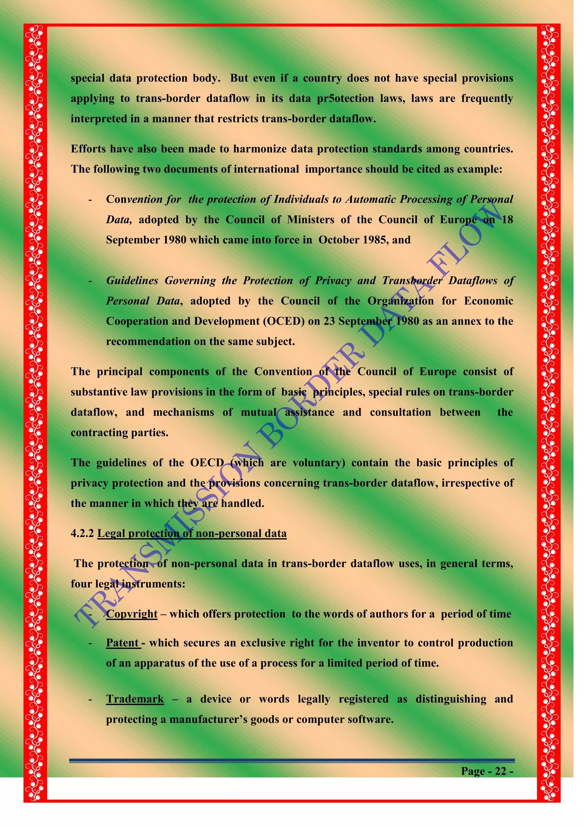 Page - 22 -
special data protection body. But even if a country does not have special provisions
applying to trans-border dataflow in its data pr5otection laws, laws are frequently
interpreted in a manner that restricts trans-border dataflow.
Efforts have also been made to harmonize data protection standards among countries.
The following two documents of international importance should be cited as example:
- Convention for the protection of Individuals to Automatic Processing of Personal
Data, adopted by the Council of Ministers of the Council of Europe on 18
September 1980 which came into force in October 1985, and
- Guidelines Governing the Protection of Privacy and Transborder Dataflows of
Personal Data, adopted by the Council of the Organization for Economic
Cooperation and Development (OCED) on 23 September 1980 as an annex to the
recommendation on the same subject.
The principal components of the Convention of the Council of Europe consist of
substantive law provisions in the form of basic principles, special rules on trans-border
dataflow, and mechanisms of mutual assistance and consultation between the
contracting parties.
The guidelines of the OECD (which are voluntary) contain the basic principles of
privacy protection and the provisions concerning trans-border dataflow, irrespective of
the manner in which they are handled.
4.2.2 Legal protection of non-personal data
The protection of non-personal data in trans-border dataflow uses, in general terms,
four legal instruments:
- Copyright – which offers protection to the words of authors for a period of time
- Patent - which secures an exclusive right for the inventor to control production
of an apparatus of the use of a process for a limited period of time.
- Trademark – a device or words legally registered as distinguishing and
protecting a manufacturer‟s goods or computer software.
 