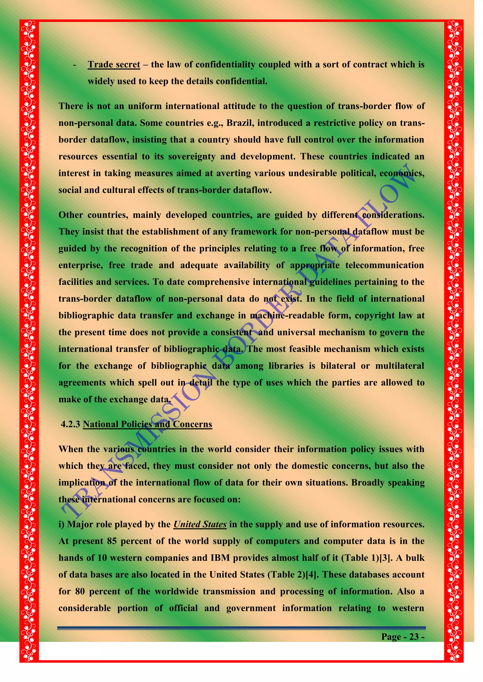 Page - 23 -
- Trade secret – the law of confidentiality coupled with a sort of contract which is
widely used to keep the details confidential.
There is not an uniform international attitude to the question of trans-border flow of
non-personal data. Some countries e.g., Brazil, introduced a restrictive policy on trans-
border dataflow, insisting that a country should have full control over the information
resources essential to its sovereignty and development. These countries indicated an
interest in taking measures aimed at averting various undesirable political, economics,
social and cultural effects of trans-border dataflow.
Other countries, mainly developed countries, are guided by different considerations.
They insist that the establishment of any framework for non-personal dataflow must be
guided by the recognition of the principles relating to a free flow of information, free
enterprise, free trade and adequate availability of appropriate telecommunication
facilities and services. To date comprehensive international guidelines pertaining to the
trans-border dataflow of non-personal data do not exist. In the field of international
bibliographic data transfer and exchange in machine-readable form, copyright law at
the present time does not provide a consistent and universal mechanism to govern the
international transfer of bibliographic data. The most feasible mechanism which exists
for the exchange of bibliographic data among libraries is bilateral or multilateral
agreements which spell out in detail the type of uses which the parties are allowed to
make of the exchange data.
4.2.3 National Policies and Concerns
When the various countries in the world consider their information policy issues with
which they are faced, they must consider not only the domestic concerns, but also the
implication of the international flow of data for their own situations. Broadly speaking
these international concerns are focused on:
i) Major role played by the United States in the supply and use of information resources.
At present 85 percent of the world supply of computers and computer data is in the
hands of 10 western companies and IBM provides almost half of it (Table 1)[3]. A bulk
of data bases are also located in the United States (Table 2)[4]. These databases account
for 80 percent of the worldwide transmission and processing of information. Also a
considerable portion of official and government information relating to western
 