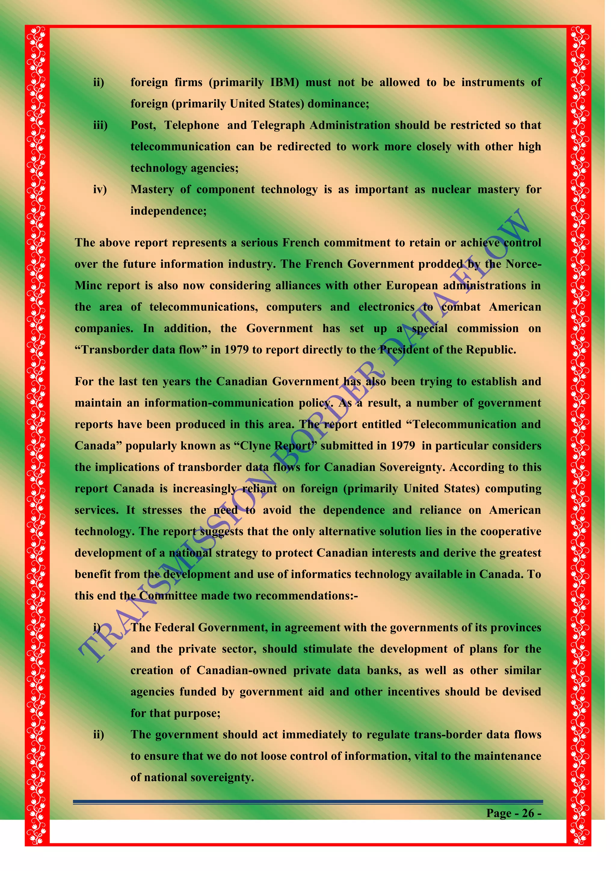Page - 26 -
ii) foreign firms (primarily IBM) must not be allowed to be instruments of
foreign (primarily United States) dominance;
iii) Post, Telephone and Telegraph Administration should be restricted so that
telecommunication can be redirected to work more closely with other high
technology agencies;
iv) Mastery of component technology is as important as nuclear mastery for
independence;
The above report represents a serious French commitment to retain or achieve control
over the future information industry. The French Government prodded by the Norce-
Minc report is also now considering alliances with other European administrations in
the area of telecommunications, computers and electronics to combat American
companies. In addition, the Government has set up a special commission on
“Transborder data flow” in 1979 to report directly to the President of the Republic.
For the last ten years the Canadian Government has also been trying to establish and
maintain an information-communication policy. As a result, a number of government
reports have been produced in this area. The report entitled “Telecommunication and
Canada” popularly known as “Clyne Report” submitted in 1979 in particular considers
the implications of transborder data flows for Canadian Sovereignty. According to this
report Canada is increasingly reliant on foreign (primarily United States) computing
services. It stresses the need to avoid the dependence and reliance on American
technology. The report suggests that the only alternative solution lies in the cooperative
development of a national strategy to protect Canadian interests and derive the greatest
benefit from the development and use of informatics technology available in Canada. To
this end the Committee made two recommendations:-
i) The Federal Government, in agreement with the governments of its provinces
and the private sector, should stimulate the development of plans for the
creation of Canadian-owned private data banks, as well as other similar
agencies funded by government aid and other incentives should be devised
for that purpose;
ii) The government should act immediately to regulate trans-border data flows
to ensure that we do not loose control of information, vital to the maintenance
of national sovereignty.
 