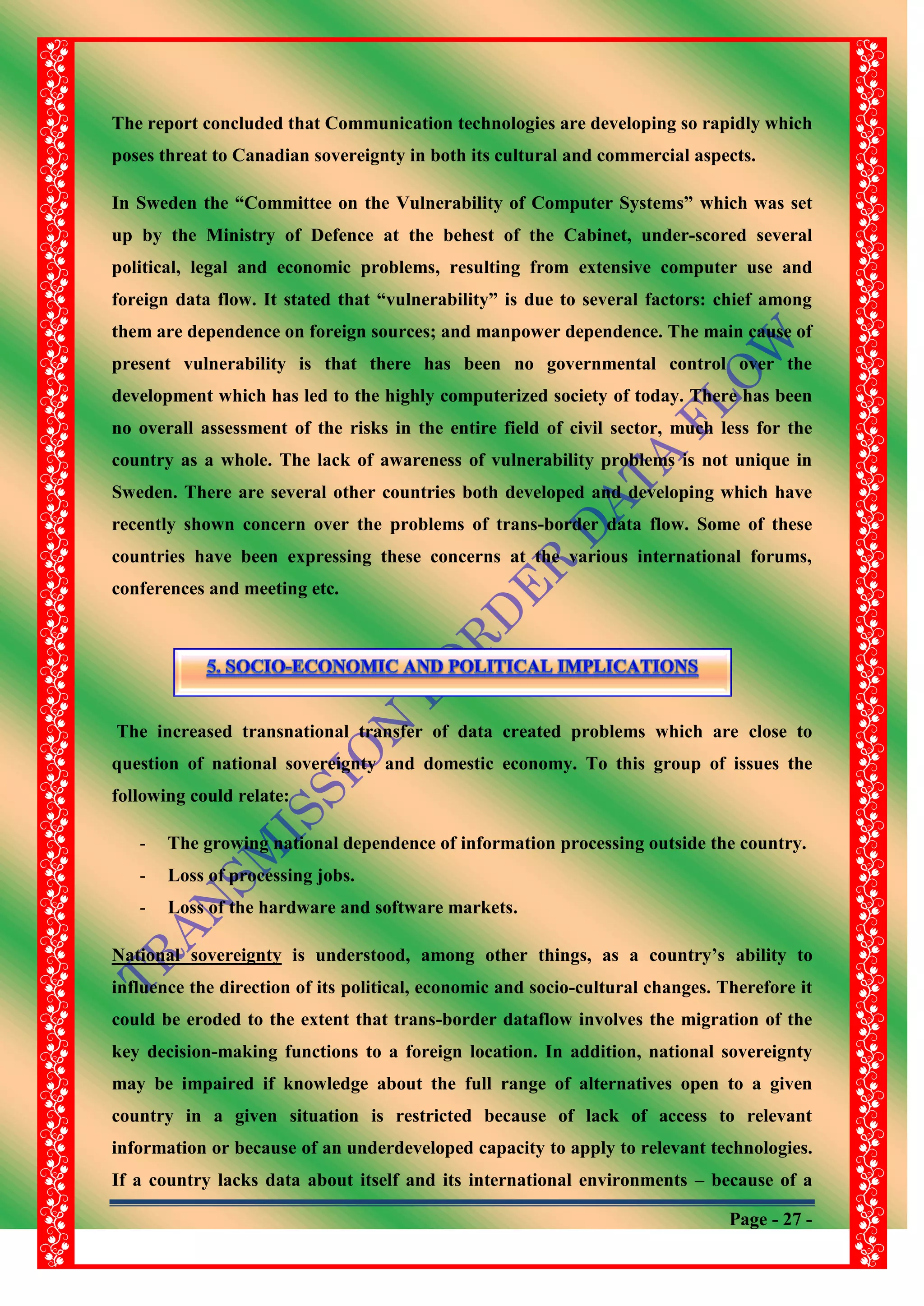 Page - 27 -
The report concluded that Communication technologies are developing so rapidly which
poses threat to Canadian sovereignty in both its cultural and commercial aspects.
In Sweden the “Committee on the Vulnerability of Computer Systems” which was set
up by the Ministry of Defence at the behest of the Cabinet, under-scored several
political, legal and economic problems, resulting from extensive computer use and
foreign data flow. It stated that “vulnerability” is due to several factors: chief among
them are dependence on foreign sources; and manpower dependence. The main cause of
present vulnerability is that there has been no governmental control over the
development which has led to the highly computerized society of today. There has been
no overall assessment of the risks in the entire field of civil sector, much less for the
country as a whole. The lack of awareness of vulnerability problems is not unique in
Sweden. There are several other countries both developed and developing which have
recently shown concern over the problems of trans-border data flow. Some of these
countries have been expressing these concerns at the various international forums,
conferences and meeting etc.
The increased transnational transfer of data created problems which are close to
question of national sovereignty and domestic economy. To this group of issues the
following could relate:
- The growing national dependence of information processing outside the country.
- Loss of processing jobs.
- Loss of the hardware and software markets.
National sovereignty is understood, among other things, as a country‟s ability to
influence the direction of its political, economic and socio-cultural changes. Therefore it
could be eroded to the extent that trans-border dataflow involves the migration of the
key decision-making functions to a foreign location. In addition, national sovereignty
may be impaired if knowledge about the full range of alternatives open to a given
country in a given situation is restricted because of lack of access to relevant
information or because of an underdeveloped capacity to apply to relevant technologies.
If a country lacks data about itself and its international environments – because of a
 