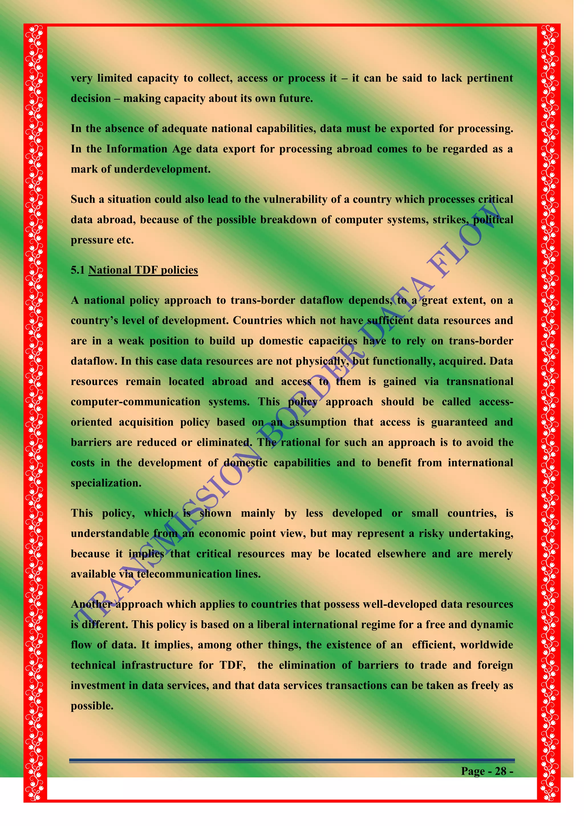 Page - 28 -
very limited capacity to collect, access or process it – it can be said to lack pertinent
decision – making capacity about its own future.
In the absence of adequate national capabilities, data must be exported for processing.
In the Information Age data export for processing abroad comes to be regarded as a
mark of underdevelopment.
Such a situation could also lead to the vulnerability of a country which processes critical
data abroad, because of the possible breakdown of computer systems, strikes, political
pressure etc.
5.1 National TDF policies
A national policy approach to trans-border dataflow depends, to a great extent, on a
country‟s level of development. Countries which not have sufficient data resources and
are in a weak position to build up domestic capacities have to rely on trans-border
dataflow. In this case data resources are not physically, but functionally, acquired. Data
resources remain located abroad and access to them is gained via transnational
computer-communication systems. This policy approach should be called access-
oriented acquisition policy based on an assumption that access is guaranteed and
barriers are reduced or eliminated. The rational for such an approach is to avoid the
costs in the development of domestic capabilities and to benefit from international
specialization.
This policy, which is shown mainly by less developed or small countries, is
understandable from an economic point view, but may represent a risky undertaking,
because it implies that critical resources may be located elsewhere and are merely
available via telecommunication lines.
Another approach which applies to countries that possess well-developed data resources
is different. This policy is based on a liberal international regime for a free and dynamic
flow of data. It implies, among other things, the existence of an efficient, worldwide
technical infrastructure for TDF, the elimination of barriers to trade and foreign
investment in data services, and that data services transactions can be taken as freely as
possible.
 