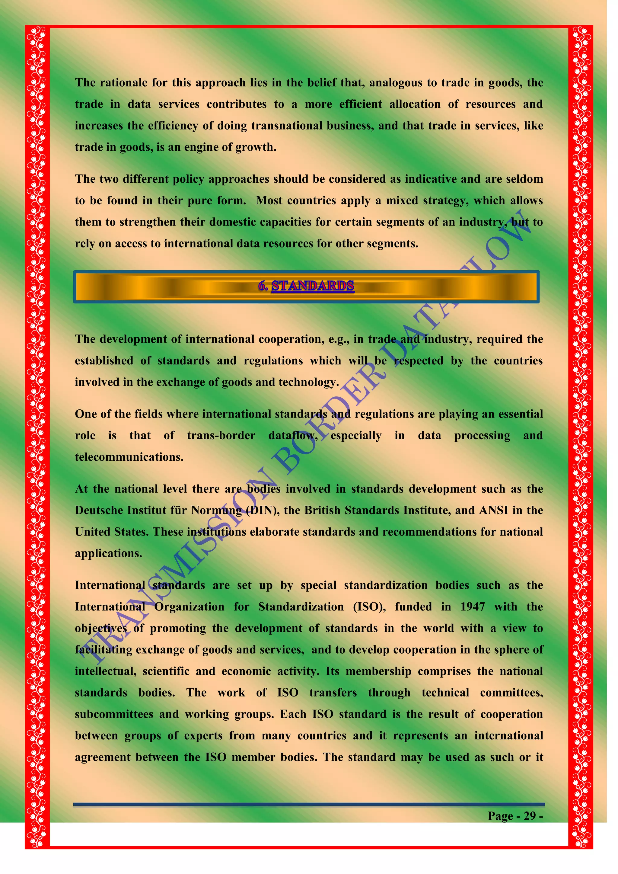 Page - 29 -
The rationale for this approach lies in the belief that, analogous to trade in goods, the
trade in data services contributes to a more efficient allocation of resources and
increases the efficiency of doing transnational business, and that trade in services, like
trade in goods, is an engine of growth.
The two different policy approaches should be considered as indicative and are seldom
to be found in their pure form. Most countries apply a mixed strategy, which allows
them to strengthen their domestic capacities for certain segments of an industry, but to
rely on access to international data resources for other segments.
The development of international cooperation, e.g., in trade and industry, required the
established of standards and regulations which will be respected by the countries
involved in the exchange of goods and technology.
One of the fields where international standards and regulations are playing an essential
role is that of trans-border dataflow, especially in data processing and
telecommunications.
At the national level there are bodies involved in standards development such as the
Deutsche Institut für Normung (DIN), the British Standards Institute, and ANSI in the
United States. These institutions elaborate standards and recommendations for national
applications.
International standards are set up by special standardization bodies such as the
International Organization for Standardization (ISO), funded in 1947 with the
objectives of promoting the development of standards in the world with a view to
facilitating exchange of goods and services, and to develop cooperation in the sphere of
intellectual, scientific and economic activity. Its membership comprises the national
standards bodies. The work of ISO transfers through technical committees,
subcommittees and working groups. Each ISO standard is the result of cooperation
between groups of experts from many countries and it represents an international
agreement between the ISO member bodies. The standard may be used as such or it
 