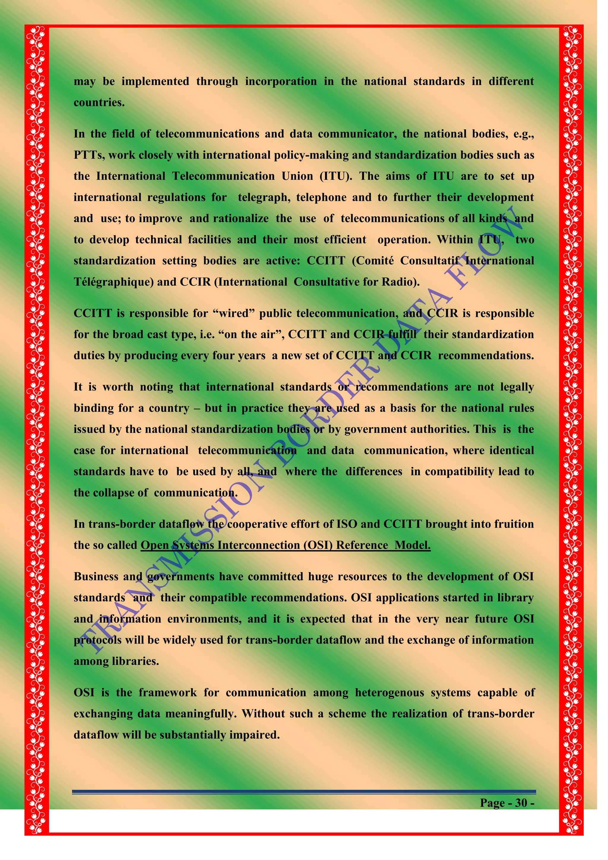 Page - 30 -
may be implemented through incorporation in the national standards in different
countries.
In the field of telecommunications and data communicator, the national bodies, e.g.,
PTTs, work closely with international policy-making and standardization bodies such as
the International Telecommunication Union (ITU). The aims of ITU are to set up
international regulations for telegraph, telephone and to further their development
and use; to improve and rationalize the use of telecommunications of all kinds and
to develop technical facilities and their most efficient operation. Within ITU, two
standardization setting bodies are active: CCITT (Comité Consultatif International
Télégraphique) and CCIR (International Consultative for Radio).
CCITT is responsible for “wired” public telecommunication, and CCIR is responsible
for the broad cast type, i.e. “on the air”, CCITT and CCIR fulfill their standardization
duties by producing every four years a new set of CCITT and CCIR recommendations.
It is worth noting that international standards or recommendations are not legally
binding for a country – but in practice they are used as a basis for the national rules
issued by the national standardization bodies or by government authorities. This is the
case for international telecommunication and data communication, where identical
standards have to be used by all, and where the differences in compatibility lead to
the collapse of communication.
In trans-border dataflow the cooperative effort of ISO and CCITT brought into fruition
the so called Open Systems Interconnection (OSI) Reference Model.
Business and governments have committed huge resources to the development of OSI
standards and their compatible recommendations. OSI applications started in library
and information environments, and it is expected that in the very near future OSI
protocols will be widely used for trans-border dataflow and the exchange of information
among libraries.
OSI is the framework for communication among heterogenous systems capable of
exchanging data meaningfully. Without such a scheme the realization of trans-border
dataflow will be substantially impaired.
 