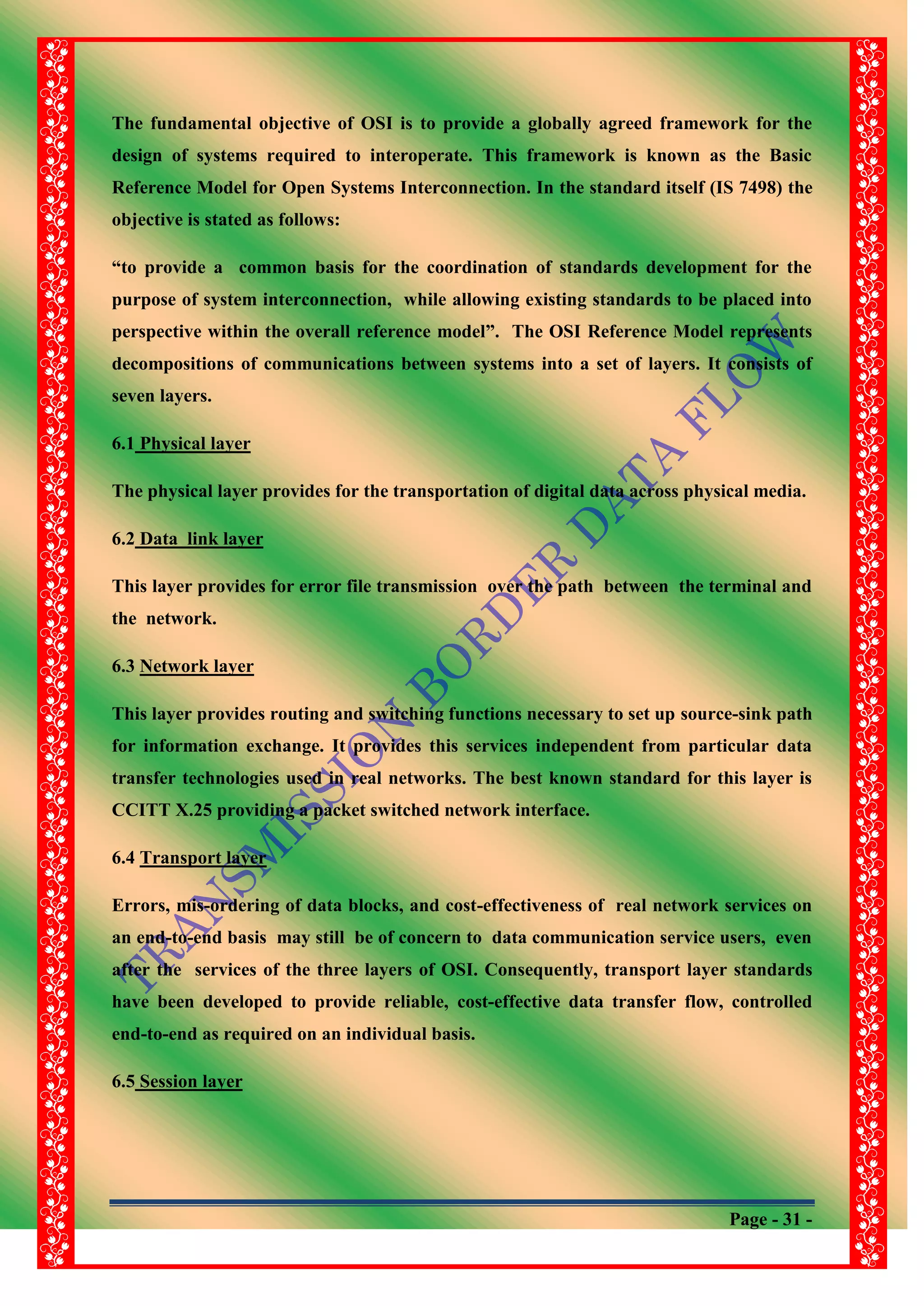 Page - 31 -
The fundamental objective of OSI is to provide a globally agreed framework for the
design of systems required to interoperate. This framework is known as the Basic
Reference Model for Open Systems Interconnection. In the standard itself (IS 7498) the
objective is stated as follows:
“to provide a common basis for the coordination of standards development for the
purpose of system interconnection, while allowing existing standards to be placed into
perspective within the overall reference model”. The OSI Reference Model represents
decompositions of communications between systems into a set of layers. It consists of
seven layers.
6.1 Physical layer
The physical layer provides for the transportation of digital data across physical media.
6.2 Data link layer
This layer provides for error file transmission over the path between the terminal and
the network.
6.3 Network layer
This layer provides routing and switching functions necessary to set up source-sink path
for information exchange. It provides this services independent from particular data
transfer technologies used in real networks. The best known standard for this layer is
CCITT X.25 providing a packet switched network interface.
6.4 Transport layer
Errors, mis-ordering of data blocks, and cost-effectiveness of real network services on
an end-to-end basis may still be of concern to data communication service users, even
after the services of the three layers of OSI. Consequently, transport layer standards
have been developed to provide reliable, cost-effective data transfer flow, controlled
end-to-end as required on an individual basis.
6.5 Session layer
 