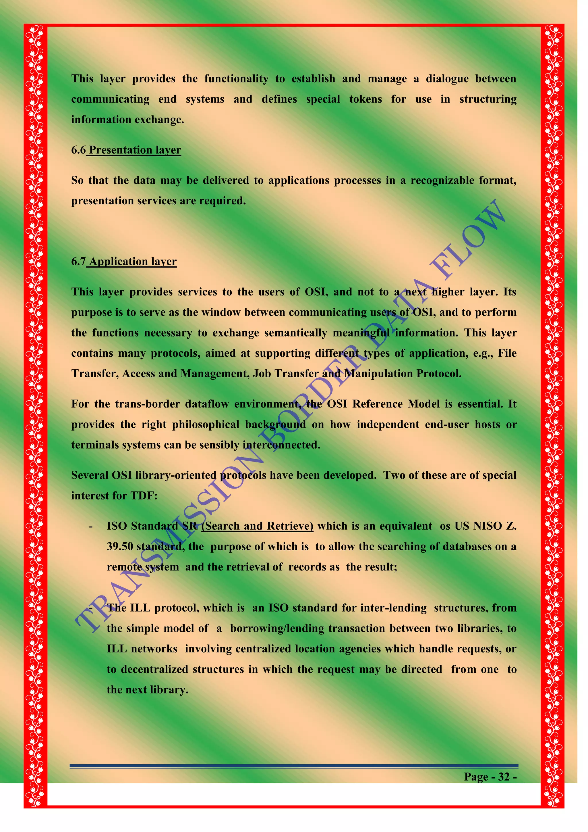 Page - 32 -
This layer provides the functionality to establish and manage a dialogue between
communicating end systems and defines special tokens for use in structuring
information exchange.
6.6 Presentation layer
So that the data may be delivered to applications processes in a recognizable format,
presentation services are required.
6.7 Application layer
This layer provides services to the users of OSI, and not to a next higher layer. Its
purpose is to serve as the window between communicating users of OSI, and to perform
the functions necessary to exchange semantically meaningful information. This layer
contains many protocols, aimed at supporting different types of application, e.g., File
Transfer, Access and Management, Job Transfer and Manipulation Protocol.
For the trans-border dataflow environment, the OSI Reference Model is essential. It
provides the right philosophical background on how independent end-user hosts or
terminals systems can be sensibly interconnected.
Several OSI library-oriented protocols have been developed. Two of these are of special
interest for TDF:
- ISO Standard SR (Search and Retrieve) which is an equivalent os US NISO Z.
39.50 standard, the purpose of which is to allow the searching of databases on a
remote system and the retrieval of records as the result;
- The ILL protocol, which is an ISO standard for inter-lending structures, from
the simple model of a borrowing/lending transaction between two libraries, to
ILL networks involving centralized location agencies which handle requests, or
to decentralized structures in which the request may be directed from one to
the next library.
 