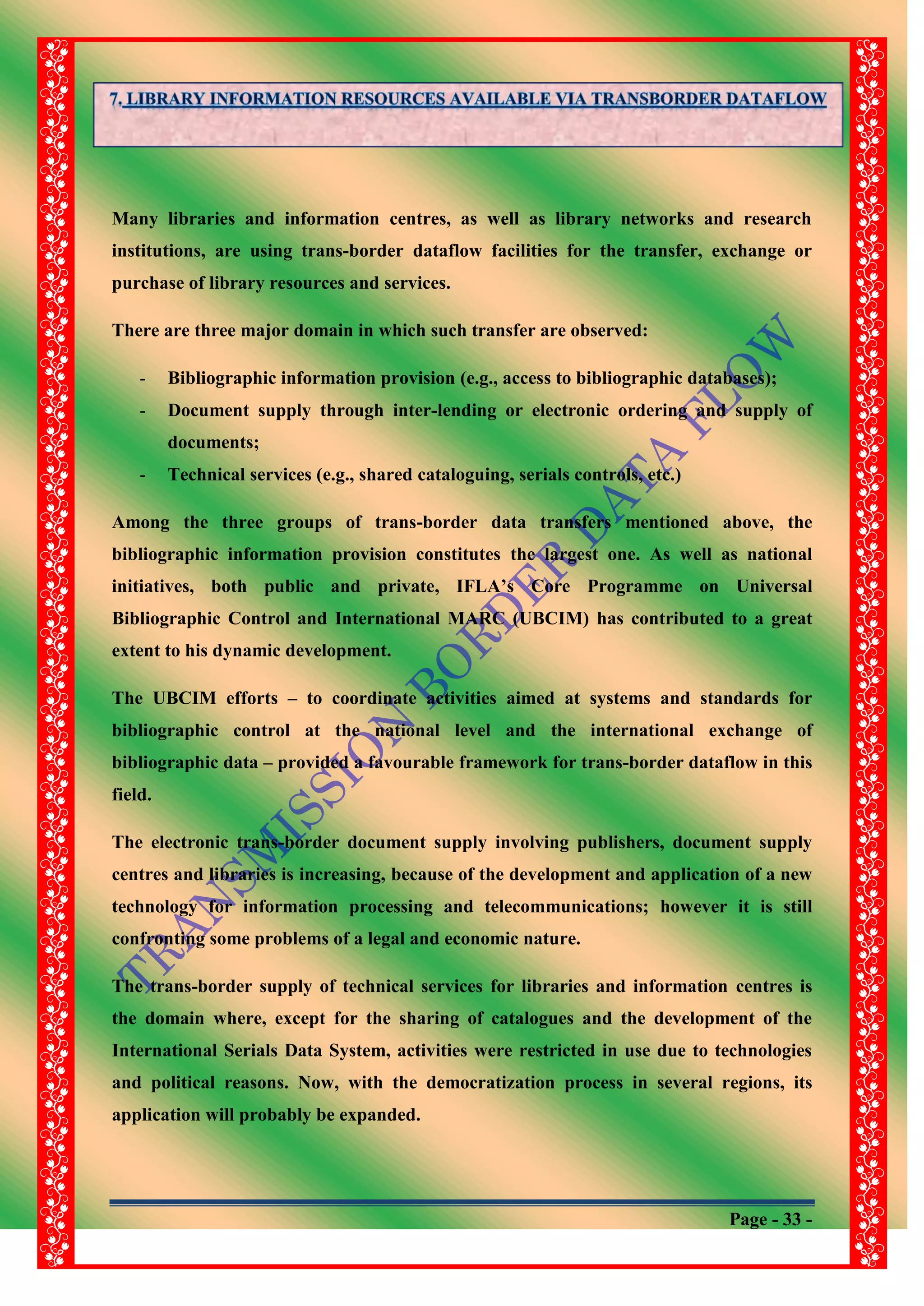 Page - 33 -
Many libraries and information centres, as well as library networks and research
institutions, are using trans-border dataflow facilities for the transfer, exchange or
purchase of library resources and services.
There are three major domain in which such transfer are observed:
- Bibliographic information provision (e.g., access to bibliographic databases);
- Document supply through inter-lending or electronic ordering and supply of
documents;
- Technical services (e.g., shared cataloguing, serials controls, etc.)
Among the three groups of trans-border data transfers mentioned above, the
bibliographic information provision constitutes the largest one. As well as national
initiatives, both public and private, IFLA‟s Core Programme on Universal
Bibliographic Control and International MARC (UBCIM) has contributed to a great
extent to his dynamic development.
The UBCIM efforts – to coordinate activities aimed at systems and standards for
bibliographic control at the national level and the international exchange of
bibliographic data – provided a favourable framework for trans-border dataflow in this
field.
The electronic trans-border document supply involving publishers, document supply
centres and libraries is increasing, because of the development and application of a new
technology for information processing and telecommunications; however it is still
confronting some problems of a legal and economic nature.
The trans-border supply of technical services for libraries and information centres is
the domain where, except for the sharing of catalogues and the development of the
International Serials Data System, activities were restricted in use due to technologies
and political reasons. Now, with the democratization process in several regions, its
application will probably be expanded.
 