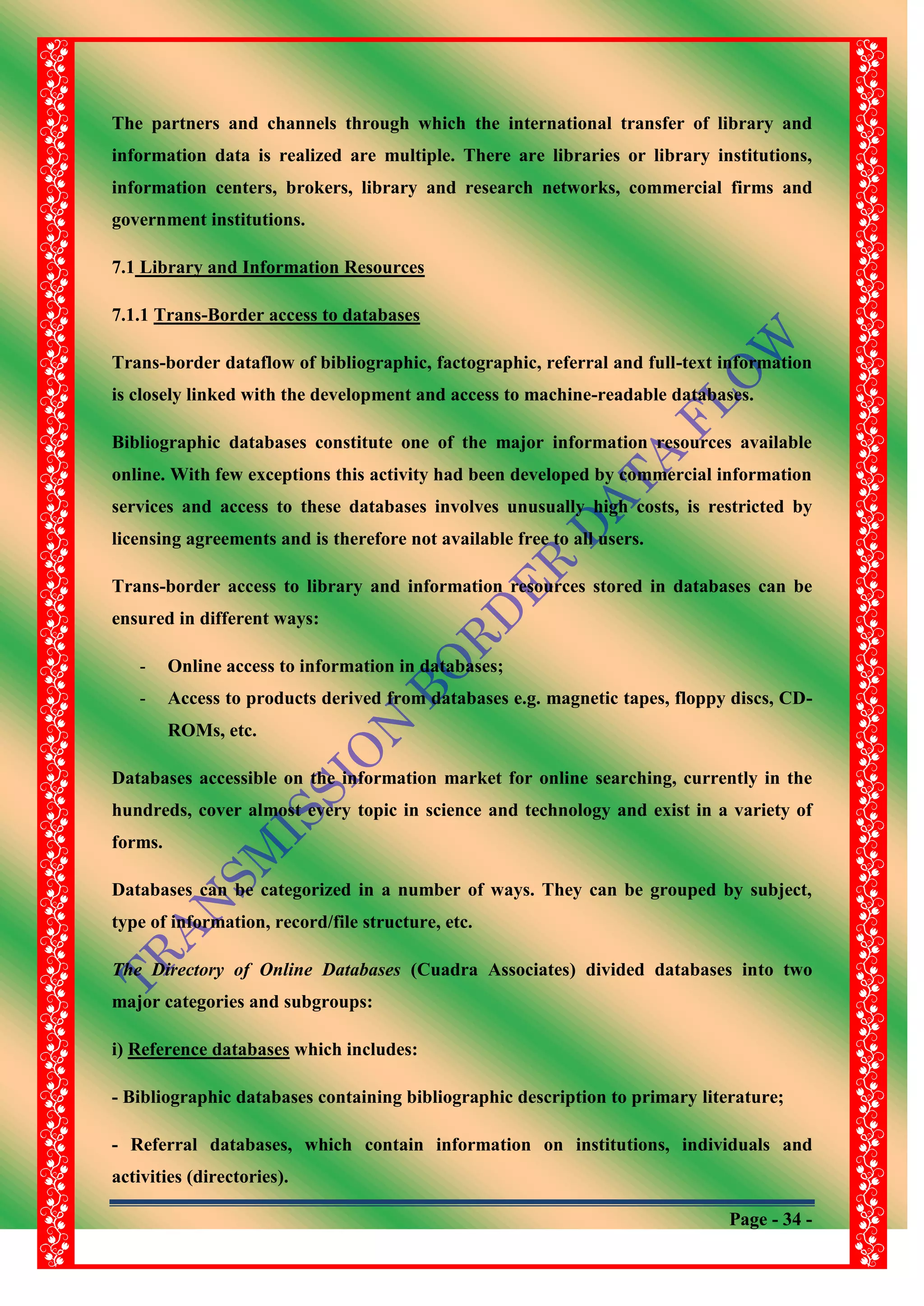 Page - 34 -
The partners and channels through which the international transfer of library and
information data is realized are multiple. There are libraries or library institutions,
information centers, brokers, library and research networks, commercial firms and
government institutions.
7.1 Library and Information Resources
7.1.1 Trans-Border access to databases
Trans-border dataflow of bibliographic, factographic, referral and full-text information
is closely linked with the development and access to machine-readable databases.
Bibliographic databases constitute one of the major information resources available
online. With few exceptions this activity had been developed by commercial information
services and access to these databases involves unusually high costs, is restricted by
licensing agreements and is therefore not available free to all users.
Trans-border access to library and information resources stored in databases can be
ensured in different ways:
- Online access to information in databases;
- Access to products derived from databases e.g. magnetic tapes, floppy discs, CD-
ROMs, etc.
Databases accessible on the information market for online searching, currently in the
hundreds, cover almost every topic in science and technology and exist in a variety of
forms.
Databases can be categorized in a number of ways. They can be grouped by subject,
type of information, record/file structure, etc.
The Directory of Online Databases (Cuadra Associates) divided databases into two
major categories and subgroups:
i) Reference databases which includes:
- Bibliographic databases containing bibliographic description to primary literature;
- Referral databases, which contain information on institutions, individuals and
activities (directories).
 