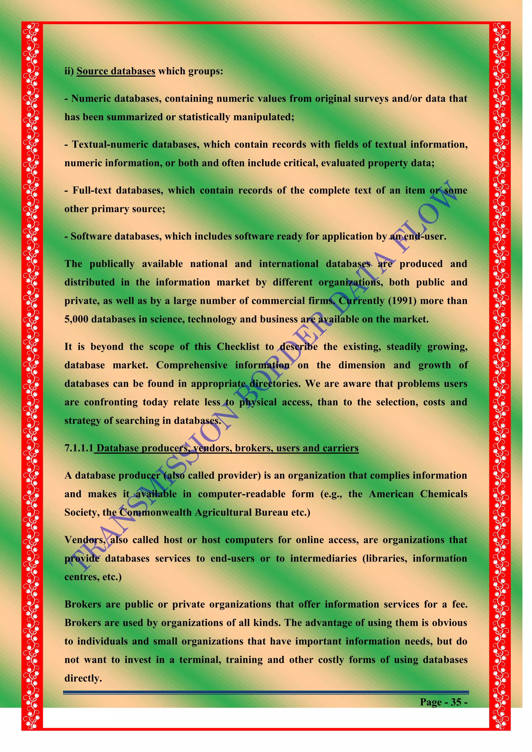 Page - 35 -
ii) Source databases which groups:
- Numeric databases, containing numeric values from original surveys and/or data that
has been summarized or statistically manipulated;
- Textual-numeric databases, which contain records with fields of textual information,
numeric information, or both and often include critical, evaluated property data;
- Full-text databases, which contain records of the complete text of an item or some
other primary source;
- Software databases, which includes software ready for application by an end-user.
The publically available national and international databases are produced and
distributed in the information market by different organizations, both public and
private, as well as by a large number of commercial firms. Currently (1991) more than
5,000 databases in science, technology and business are available on the market.
It is beyond the scope of this Checklist to describe the existing, steadily growing,
database market. Comprehensive information on the dimension and growth of
databases can be found in appropriate directories. We are aware that problems users
are confronting today relate less to physical access, than to the selection, costs and
strategy of searching in databases.
7.1.1.1 Database producers, vendors, brokers, users and carriers
A database producer (also called provider) is an organization that complies information
and makes it available in computer-readable form (e.g., the American Chemicals
Society, the Commonwealth Agricultural Bureau etc.)
Vendors, also called host or host computers for online access, are organizations that
provide databases services to end-users or to intermediaries (libraries, information
centres, etc.)
Brokers are public or private organizations that offer information services for a fee.
Brokers are used by organizations of all kinds. The advantage of using them is obvious
to individuals and small organizations that have important information needs, but do
not want to invest in a terminal, training and other costly forms of using databases
directly.
 