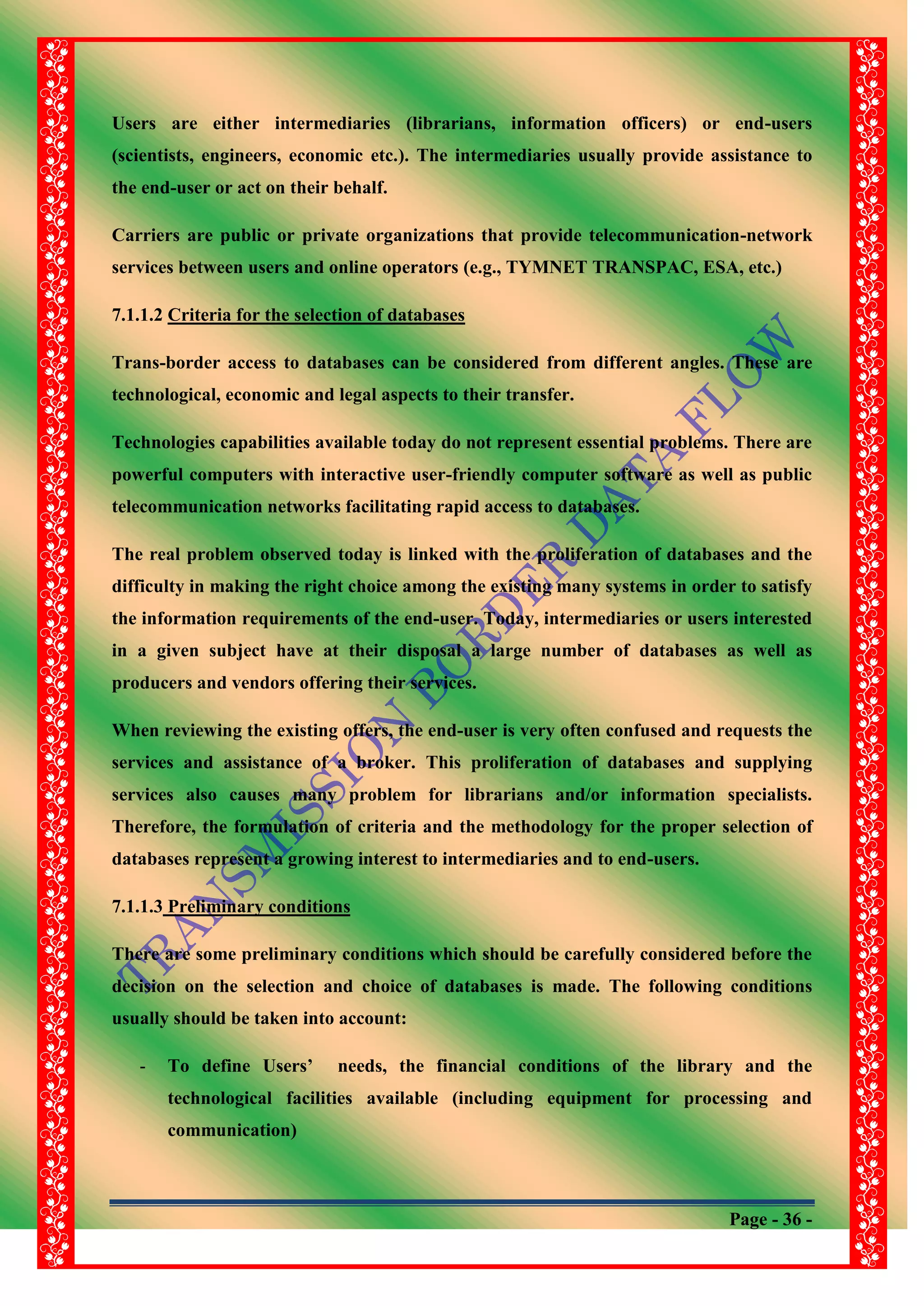 Page - 36 -
Users are either intermediaries (librarians, information officers) or end-users
(scientists, engineers, economic etc.). The intermediaries usually provide assistance to
the end-user or act on their behalf.
Carriers are public or private organizations that provide telecommunication-network
services between users and online operators (e.g., TYMNET TRANSPAC, ESA, etc.)
7.1.1.2 Criteria for the selection of databases
Trans-border access to databases can be considered from different angles. These are
technological, economic and legal aspects to their transfer.
Technologies capabilities available today do not represent essential problems. There are
powerful computers with interactive user-friendly computer software as well as public
telecommunication networks facilitating rapid access to databases.
The real problem observed today is linked with the proliferation of databases and the
difficulty in making the right choice among the existing many systems in order to satisfy
the information requirements of the end-user. Today, intermediaries or users interested
in a given subject have at their disposal a large number of databases as well as
producers and vendors offering their services.
When reviewing the existing offers, the end-user is very often confused and requests the
services and assistance of a broker. This proliferation of databases and supplying
services also causes many problem for librarians and/or information specialists.
Therefore, the formulation of criteria and the methodology for the proper selection of
databases represent a growing interest to intermediaries and to end-users.
7.1.1.3 Preliminary conditions
There are some preliminary conditions which should be carefully considered before the
decision on the selection and choice of databases is made. The following conditions
usually should be taken into account:
- To define Users‟ needs, the financial conditions of the library and the
technological facilities available (including equipment for processing and
communication)
 