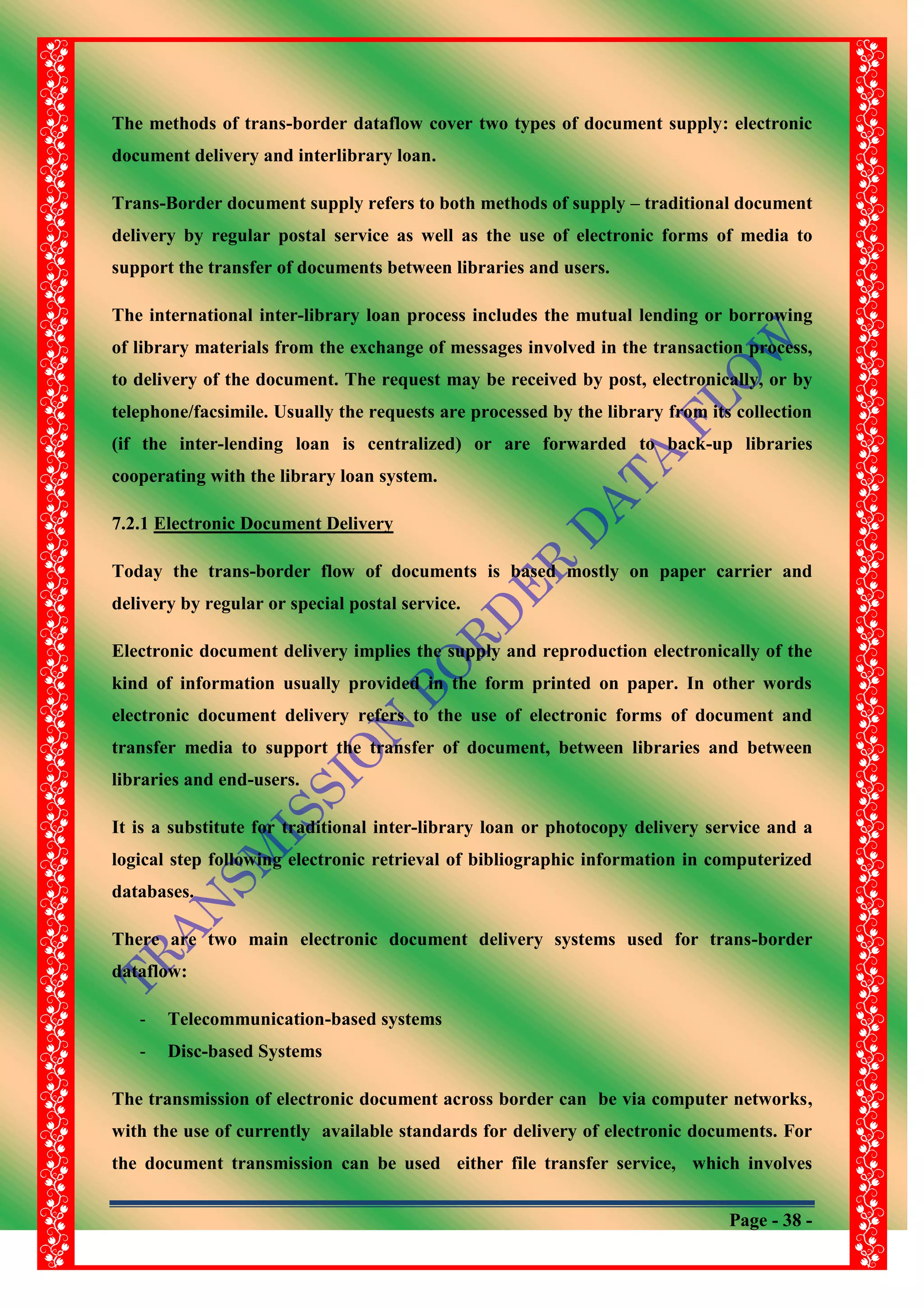 Page - 38 -
The methods of trans-border dataflow cover two types of document supply: electronic
document delivery and interlibrary loan.
Trans-Border document supply refers to both methods of supply – traditional document
delivery by regular postal service as well as the use of electronic forms of media to
support the transfer of documents between libraries and users.
The international inter-library loan process includes the mutual lending or borrowing
of library materials from the exchange of messages involved in the transaction process,
to delivery of the document. The request may be received by post, electronically, or by
telephone/facsimile. Usually the requests are processed by the library from its collection
(if the inter-lending loan is centralized) or are forwarded to back-up libraries
cooperating with the library loan system.
7.2.1 Electronic Document Delivery
Today the trans-border flow of documents is based mostly on paper carrier and
delivery by regular or special postal service.
Electronic document delivery implies the supply and reproduction electronically of the
kind of information usually provided in the form printed on paper. In other words
electronic document delivery refers to the use of electronic forms of document and
transfer media to support the transfer of document, between libraries and between
libraries and end-users.
It is a substitute for traditional inter-library loan or photocopy delivery service and a
logical step following electronic retrieval of bibliographic information in computerized
databases.
There are two main electronic document delivery systems used for trans-border
dataflow:
- Telecommunication-based systems
- Disc-based Systems
The transmission of electronic document across border can be via computer networks,
with the use of currently available standards for delivery of electronic documents. For
the document transmission can be used either file transfer service, which involves
 