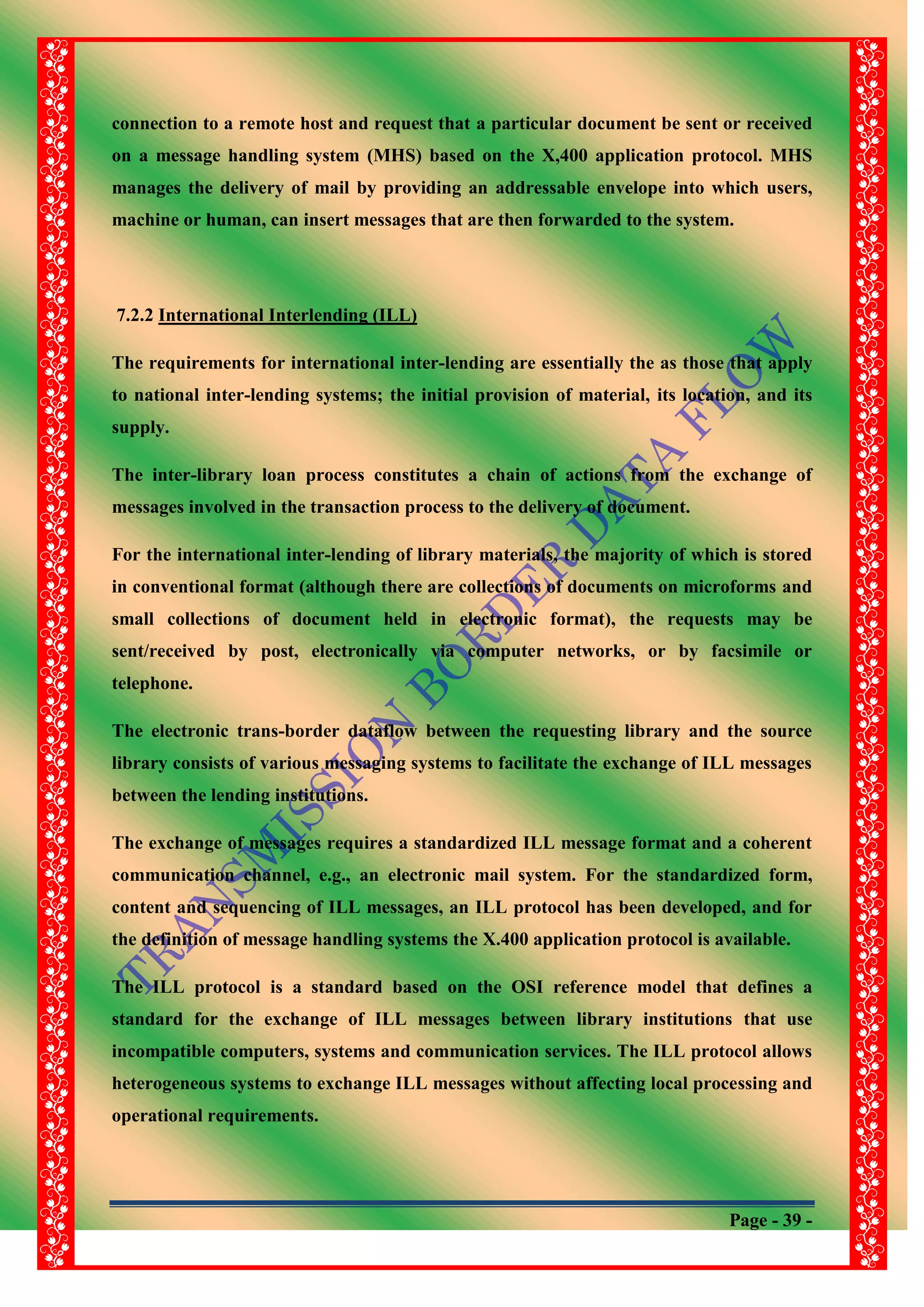Page - 39 -
connection to a remote host and request that a particular document be sent or received
on a message handling system (MHS) based on the X,400 application protocol. MHS
manages the delivery of mail by providing an addressable envelope into which users,
machine or human, can insert messages that are then forwarded to the system.
7.2.2 International Interlending (ILL)
The requirements for international inter-lending are essentially the as those that apply
to national inter-lending systems; the initial provision of material, its location, and its
supply.
The inter-library loan process constitutes a chain of actions from the exchange of
messages involved in the transaction process to the delivery of document.
For the international inter-lending of library materials, the majority of which is stored
in conventional format (although there are collections of documents on microforms and
small collections of document held in electronic format), the requests may be
sent/received by post, electronically via computer networks, or by facsimile or
telephone.
The electronic trans-border dataflow between the requesting library and the source
library consists of various messaging systems to facilitate the exchange of ILL messages
between the lending institutions.
The exchange of messages requires a standardized ILL message format and a coherent
communication channel, e.g., an electronic mail system. For the standardized form,
content and sequencing of ILL messages, an ILL protocol has been developed, and for
the definition of message handling systems the X.400 application protocol is available.
The ILL protocol is a standard based on the OSI reference model that defines a
standard for the exchange of ILL messages between library institutions that use
incompatible computers, systems and communication services. The ILL protocol allows
heterogeneous systems to exchange ILL messages without affecting local processing and
operational requirements.
 