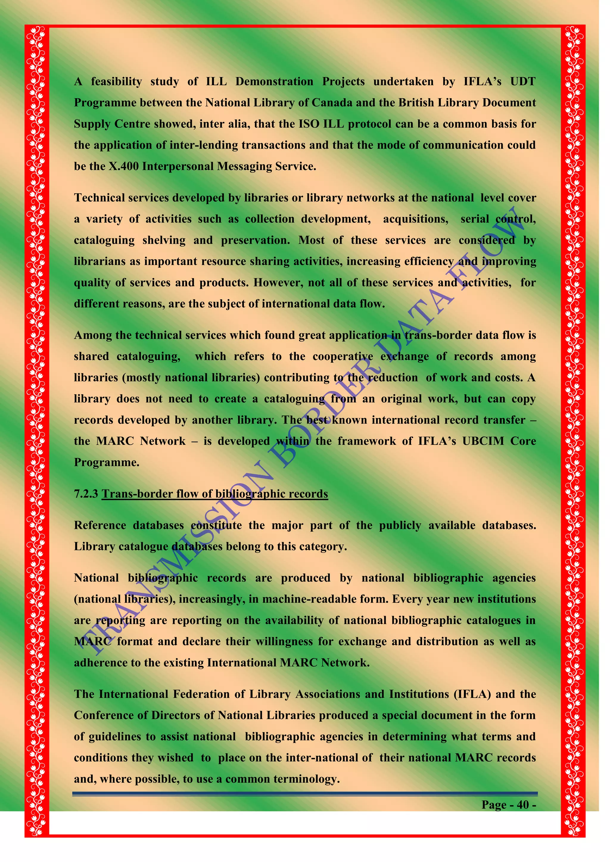 Page - 40 -
A feasibility study of ILL Demonstration Projects undertaken by IFLA‟s UDT
Programme between the National Library of Canada and the British Library Document
Supply Centre showed, inter alia, that the ISO ILL protocol can be a common basis for
the application of inter-lending transactions and that the mode of communication could
be the X.400 Interpersonal Messaging Service.
Technical services developed by libraries or library networks at the national level cover
a variety of activities such as collection development, acquisitions, serial control,
cataloguing shelving and preservation. Most of these services are considered by
librarians as important resource sharing activities, increasing efficiency and improving
quality of services and products. However, not all of these services and activities, for
different reasons, are the subject of international data flow.
Among the technical services which found great application in trans-border data flow is
shared cataloguing, which refers to the cooperative exchange of records among
libraries (mostly national libraries) contributing to the reduction of work and costs. A
library does not need to create a cataloguing from an original work, but can copy
records developed by another library. The best known international record transfer –
the MARC Network – is developed within the framework of IFLA‟s UBCIM Core
Programme.
7.2.3 Trans-border flow of bibliographic records
Reference databases constitute the major part of the publicly available databases.
Library catalogue databases belong to this category.
National bibliographic records are produced by national bibliographic agencies
(national libraries), increasingly, in machine-readable form. Every year new institutions
are reporting are reporting on the availability of national bibliographic catalogues in
MARC format and declare their willingness for exchange and distribution as well as
adherence to the existing International MARC Network.
The International Federation of Library Associations and Institutions (IFLA) and the
Conference of Directors of National Libraries produced a special document in the form
of guidelines to assist national bibliographic agencies in determining what terms and
conditions they wished to place on the inter-national of their national MARC records
and, where possible, to use a common terminology.
 