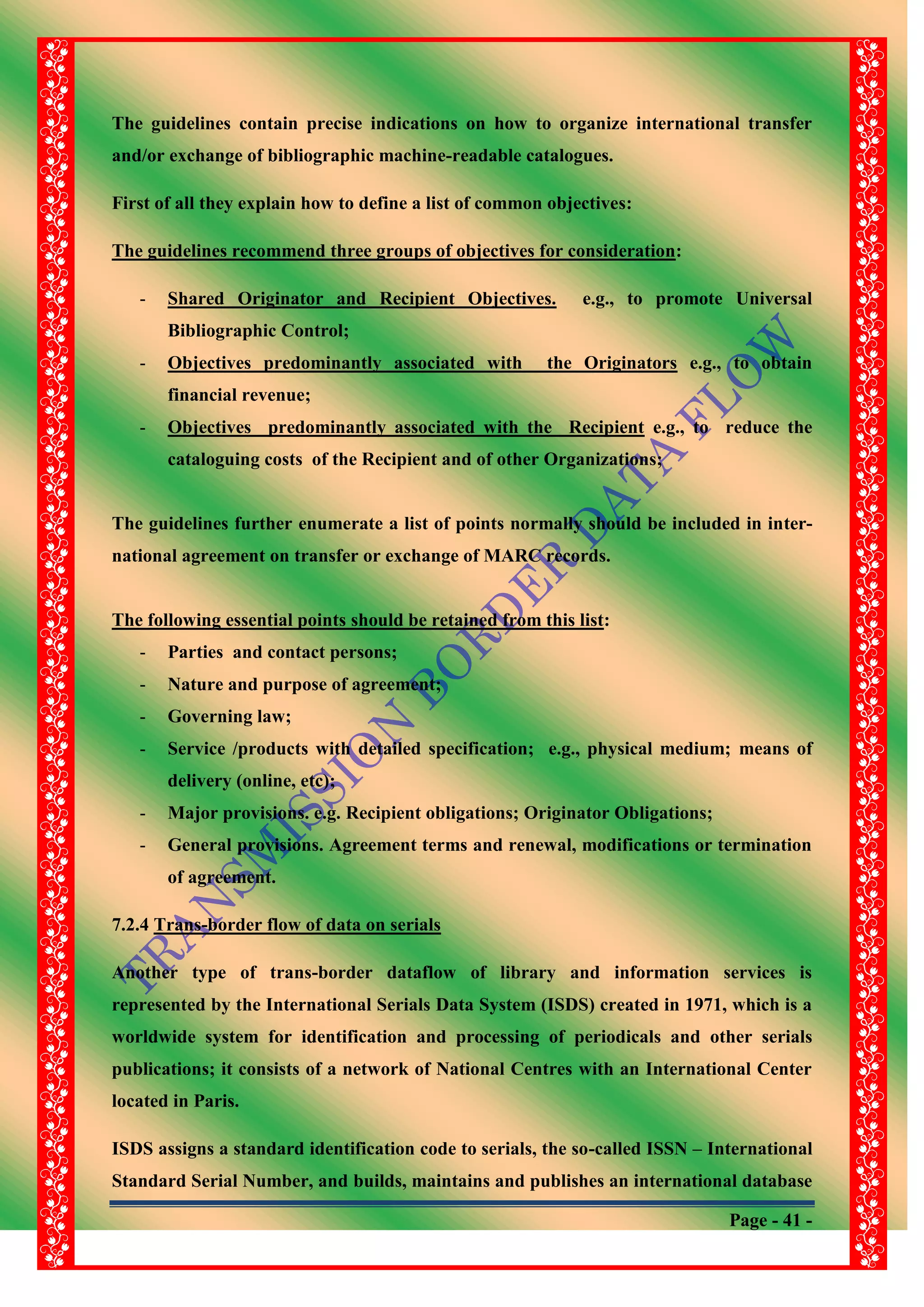 Page - 41 -
The guidelines contain precise indications on how to organize international transfer
and/or exchange of bibliographic machine-readable catalogues.
First of all they explain how to define a list of common objectives:
The guidelines recommend three groups of objectives for consideration:
- Shared Originator and Recipient Objectives. e.g., to promote Universal
Bibliographic Control;
- Objectives predominantly associated with the Originators e.g., to obtain
financial revenue;
- Objectives predominantly associated with the Recipient e.g., to reduce the
cataloguing costs of the Recipient and of other Organizations;
The guidelines further enumerate a list of points normally should be included in inter-
national agreement on transfer or exchange of MARC records.
The following essential points should be retained from this list:
- Parties and contact persons;
- Nature and purpose of agreement;
- Governing law;
- Service /products with detailed specification; e.g., physical medium; means of
delivery (online, etc);
- Major provisions. e.g. Recipient obligations; Originator Obligations;
- General provisions. Agreement terms and renewal, modifications or termination
of agreement.
7.2.4 Trans-border flow of data on serials
Another type of trans-border dataflow of library and information services is
represented by the International Serials Data System (ISDS) created in 1971, which is a
worldwide system for identification and processing of periodicals and other serials
publications; it consists of a network of National Centres with an International Center
located in Paris.
ISDS assigns a standard identification code to serials, the so-called ISSN – International
Standard Serial Number, and builds, maintains and publishes an international database
 