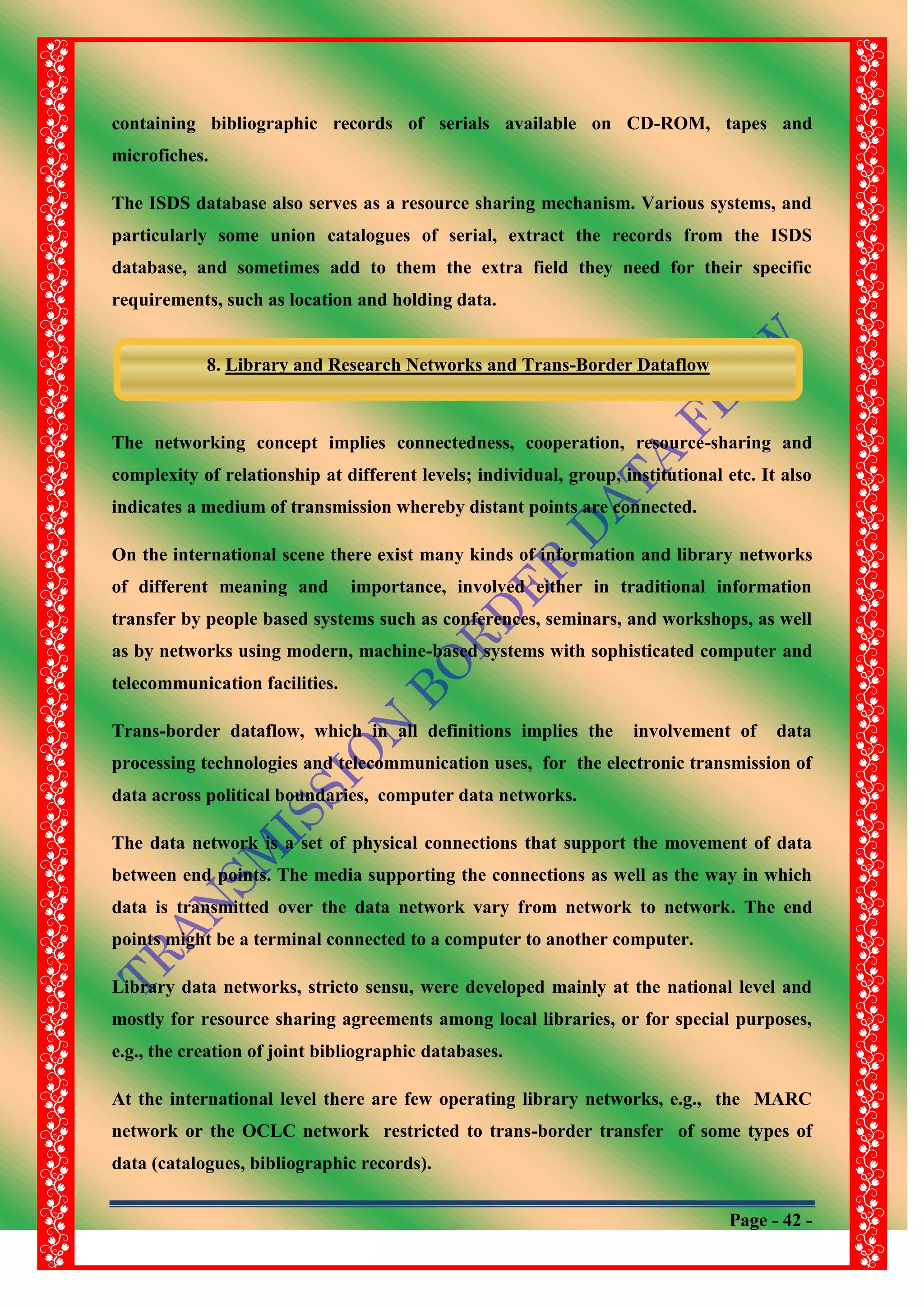 Page - 42 -
containing bibliographic records of serials available on CD-ROM, tapes and
microfiches.
The ISDS database also serves as a resource sharing mechanism. Various systems, and
particularly some union catalogues of serial, extract the records from the ISDS
database, and sometimes add to them the extra field they need for their specific
requirements, such as location and holding data.
The networking concept implies connectedness, cooperation, resource-sharing and
complexity of relationship at different levels; individual, group, institutional etc. It also
indicates a medium of transmission whereby distant points are connected.
On the international scene there exist many kinds of information and library networks
of different meaning and importance, involved either in traditional information
transfer by people based systems such as conferences, seminars, and workshops, as well
as by networks using modern, machine-based systems with sophisticated computer and
telecommunication facilities.
Trans-border dataflow, which in all definitions implies the involvement of data
processing technologies and telecommunication uses, for the electronic transmission of
data across political boundaries, computer data networks.
The data network is a set of physical connections that support the movement of data
between end points. The media supporting the connections as well as the way in which
data is transmitted over the data network vary from network to network. The end
points might be a terminal connected to a computer to another computer.
Library data networks, stricto sensu, were developed mainly at the national level and
mostly for resource sharing agreements among local libraries, or for special purposes,
e.g., the creation of joint bibliographic databases.
At the international level there are few operating library networks, e.g., the MARC
network or the OCLC network restricted to trans-border transfer of some types of
data (catalogues, bibliographic records).
8. Library and Research Networks and Trans-Border Dataflow
 