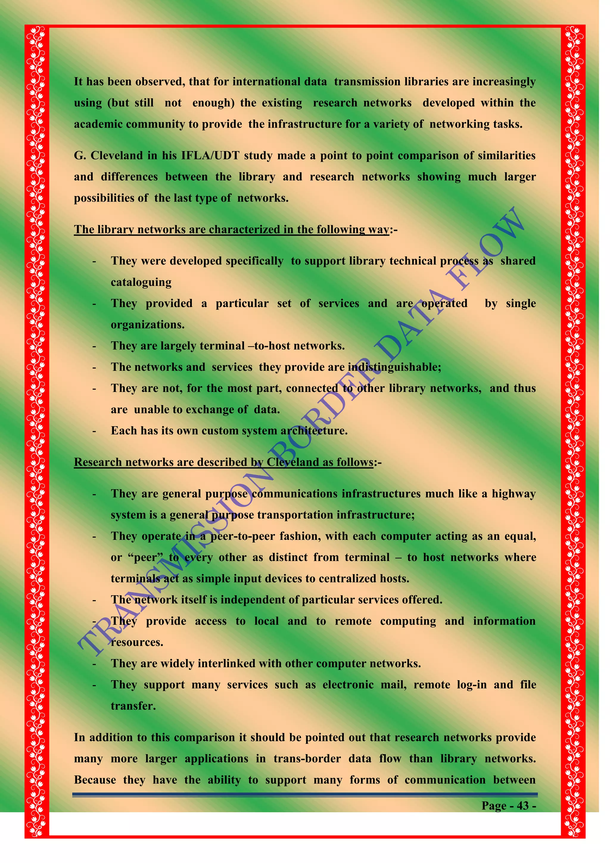 Page - 43 -
It has been observed, that for international data transmission libraries are increasingly
using (but still not enough) the existing research networks developed within the
academic community to provide the infrastructure for a variety of networking tasks.
G. Cleveland in his IFLA/UDT study made a point to point comparison of similarities
and differences between the library and research networks showing much larger
possibilities of the last type of networks.
The library networks are characterized in the following way:-
- They were developed specifically to support library technical process as shared
cataloguing
- They provided a particular set of services and are operated by single
organizations.
- They are largely terminal –to-host networks.
- The networks and services they provide are indistinguishable;
- They are not, for the most part, connected to other library networks, and thus
are unable to exchange of data.
- Each has its own custom system architecture.
Research networks are described by Cleveland as follows:-
- They are general purpose communications infrastructures much like a highway
system is a general purpose transportation infrastructure;
- They operate in a peer-to-peer fashion, with each computer acting as an equal,
or “peer” to every other as distinct from terminal – to host networks where
terminals act as simple input devices to centralized hosts.
- The network itself is independent of particular services offered.
- They provide access to local and to remote computing and information
resources.
- They are widely interlinked with other computer networks.
- They support many services such as electronic mail, remote log-in and file
transfer.
In addition to this comparison it should be pointed out that research networks provide
many more larger applications in trans-border data flow than library networks.
Because they have the ability to support many forms of communication between
 