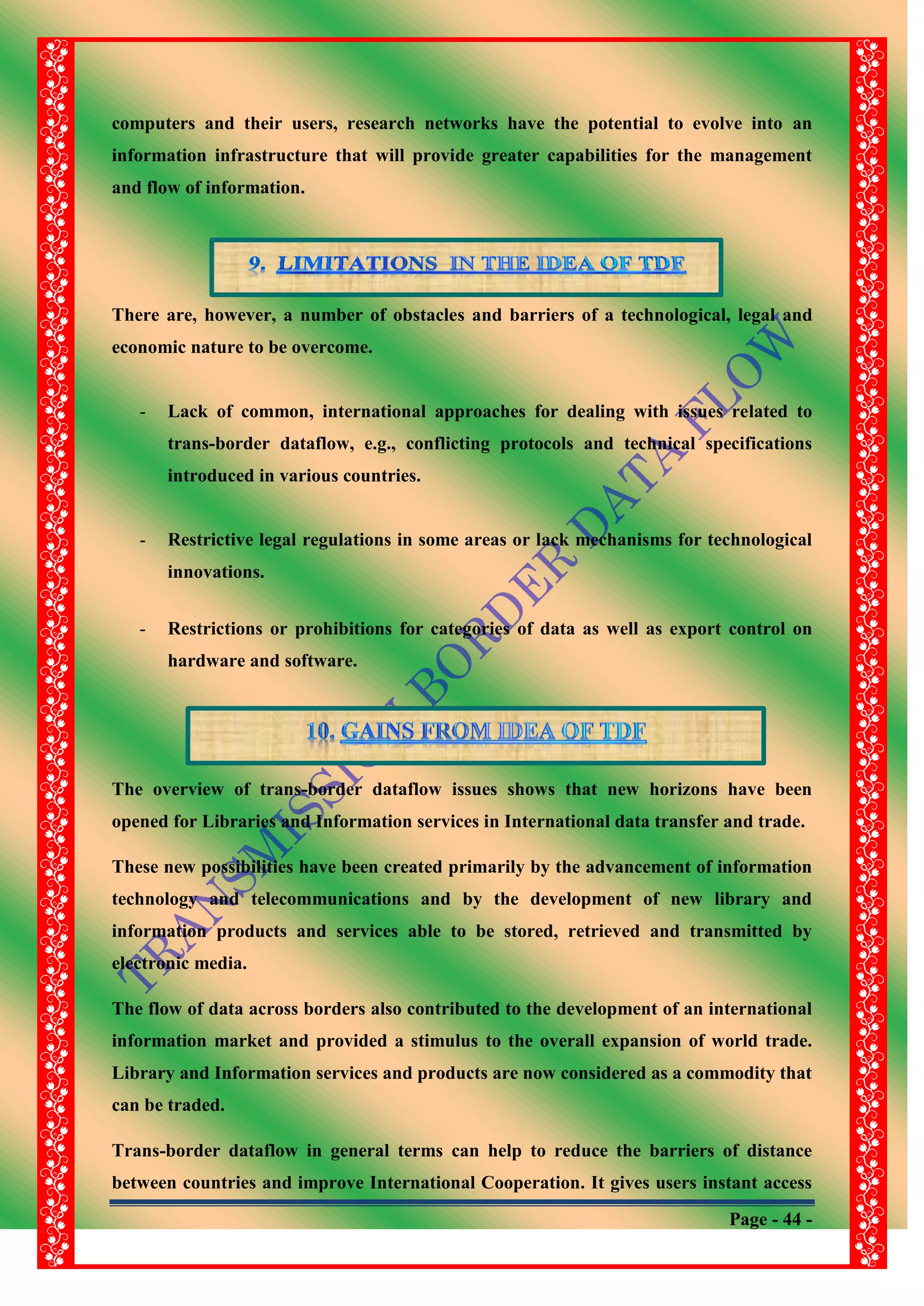 Page - 44 -
computers and their users, research networks have the potential to evolve into an
information infrastructure that will provide greater capabilities for the management
and flow of information.
There are, however, a number of obstacles and barriers of a technological, legal and
economic nature to be overcome.
- Lack of common, international approaches for dealing with issues related to
trans-border dataflow, e.g., conflicting protocols and technical specifications
introduced in various countries.
- Restrictive legal regulations in some areas or lack mechanisms for technological
innovations.
- Restrictions or prohibitions for categories of data as well as export control on
hardware and software.
The overview of trans-border dataflow issues shows that new horizons have been
opened for Libraries and Information services in International data transfer and trade.
These new possibilities have been created primarily by the advancement of information
technology and telecommunications and by the development of new library and
information products and services able to be stored, retrieved and transmitted by
electronic media.
The flow of data across borders also contributed to the development of an international
information market and provided a stimulus to the overall expansion of world trade.
Library and Information services and products are now considered as a commodity that
can be traded.
Trans-border dataflow in general terms can help to reduce the barriers of distance
between countries and improve International Cooperation. It gives users instant access
 