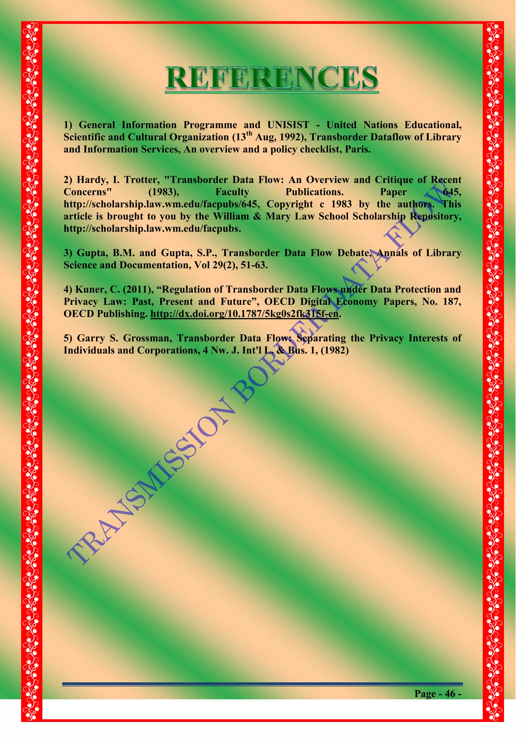 Page - 46 -
1) General Information Programme and UNISIST - United Nations Educational,
Scientific and Cultural Organization (13th
Aug, 1992), Transborder Dataflow of Library
and Information Services, An overview and a policy checklist, Paris.
2) Hardy, I. Trotter, "Transborder Data Flow: An Overview and Critique of Recent
Concerns" (1983), Faculty Publications. Paper 645,
http://scholarship.law.wm.edu/facpubs/645, Copyright c 1983 by the authors. This
article is brought to you by the William & Mary Law School Scholarship Repository,
http://scholarship.law.wm.edu/facpubs.
3) Gupta, B.M. and Gupta, S.P., Transborder Data Flow Debate, Annals of Library
Science and Documentation, Vol 29(2), 51-63.
4) Kuner, C. (2011), “Regulation of Transborder Data Flows under Data Protection and
Privacy Law: Past, Present and Future”, OECD Digital Economy Papers, No. 187,
OECD Publishing. http://dx.doi.org/10.1787/5kg0s2fk315f-en.
5) Garry S. Grossman, Transborder Data Flow: Separating the Privacy Interests of
Individuals and Corporations, 4 Nw. J. Int'l L. & Bus. 1, (1982)
 