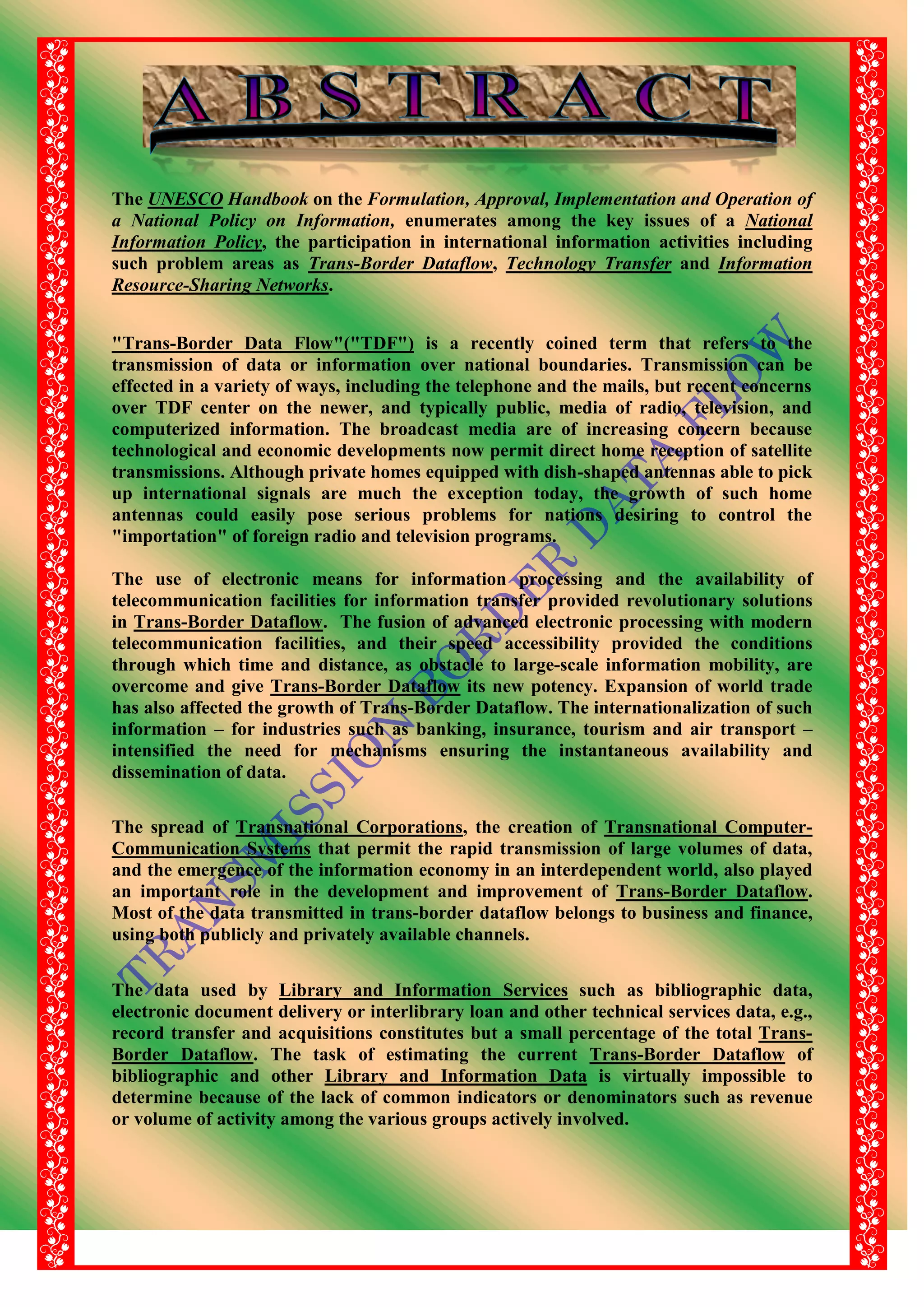 The UNESCO Handbook on the Formulation, Approval, Implementation and Operation of
a National Policy on Information, enumerates among the key issues of a National
Information Policy, the participation in international information activities including
such problem areas as Trans-Border Dataflow, Technology Transfer and Information
Resource-Sharing Networks.
"Trans-Border Data Flow"("TDF") is a recently coined term that refers to the
transmission of data or information over national boundaries. Transmission can be
effected in a variety of ways, including the telephone and the mails, but recent concerns
over TDF center on the newer, and typically public, media of radio, television, and
computerized information. The broadcast media are of increasing concern because
technological and economic developments now permit direct home reception of satellite
transmissions. Although private homes equipped with dish-shaped antennas able to pick
up international signals are much the exception today, the growth of such home
antennas could easily pose serious problems for nations desiring to control the
"importation" of foreign radio and television programs.
The use of electronic means for information processing and the availability of
telecommunication facilities for information transfer provided revolutionary solutions
in Trans-Border Dataflow. The fusion of advanced electronic processing with modern
telecommunication facilities, and their speed accessibility provided the conditions
through which time and distance, as obstacle to large-scale information mobility, are
overcome and give Trans-Border Dataflow its new potency. Expansion of world trade
has also affected the growth of Trans-Border Dataflow. The internationalization of such
information – for industries such as banking, insurance, tourism and air transport –
intensified the need for mechanisms ensuring the instantaneous availability and
dissemination of data.
The spread of Transnational Corporations, the creation of Transnational Computer-
Communication Systems that permit the rapid transmission of large volumes of data,
and the emergence of the information economy in an interdependent world, also played
an important role in the development and improvement of Trans-Border Dataflow.
Most of the data transmitted in trans-border dataflow belongs to business and finance,
using both publicly and privately available channels.
The data used by Library and Information Services such as bibliographic data,
electronic document delivery or interlibrary loan and other technical services data, e.g.,
record transfer and acquisitions constitutes but a small percentage of the total Trans-
Border Dataflow. The task of estimating the current Trans-Border Dataflow of
bibliographic and other Library and Information Data is virtually impossible to
determine because of the lack of common indicators or denominators such as revenue
or volume of activity among the various groups actively involved.
 