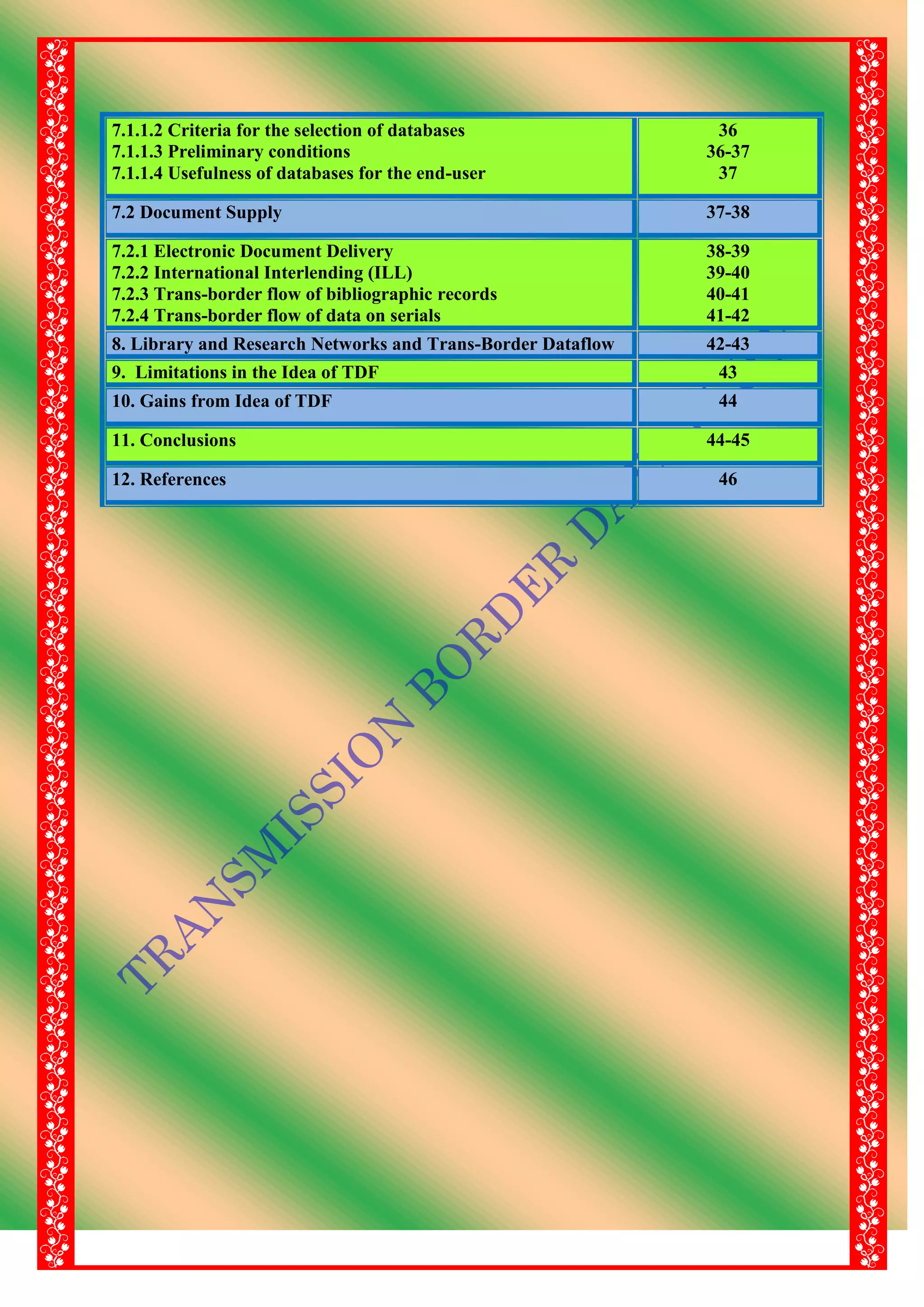 7.1.1.2 Criteria for the selection of databases
7.1.1.3 Preliminary conditions
7.1.1.4 Usefulness of databases for the end-user
36
36-37
37
7.2 Document Supply 37-38
7.2.1 Electronic Document Delivery
7.2.2 International Interlending (ILL)
7.2.3 Trans-border flow of bibliographic records
7.2.4 Trans-border flow of data on serials
38-39
39-40
40-41
41-42
8. Library and Research Networks and Trans-Border Dataflow 42-43
9. Limitations in the Idea of TDF 43
10. Gains from Idea of TDF 44
11. Conclusions 44-45
12. References 46
 