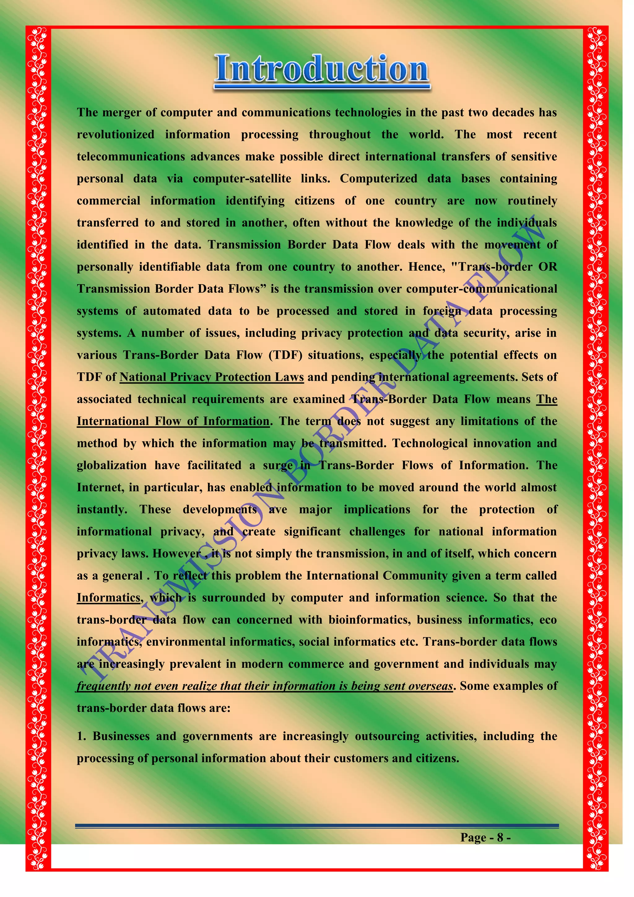 Page - 8 -
The merger of computer and communications technologies in the past two decades has
revolutionized information processing throughout the world. The most recent
telecommunications advances make possible direct international transfers of sensitive
personal data via computer-satellite links. Computerized data bases containing
commercial information identifying citizens of one country are now routinely
transferred to and stored in another, often without the knowledge of the individuals
identified in the data. Transmission Border Data Flow deals with the movement of
personally identifiable data from one country to another. Hence, "Trans-border OR
Transmission Border Data Flows” is the transmission over computer-communicational
systems of automated data to be processed and stored in foreign data processing
systems. A number of issues, including privacy protection and data security, arise in
various Trans-Border Data Flow (TDF) situations, especially the potential effects on
TDF of National Privacy Protection Laws and pending international agreements. Sets of
associated technical requirements are examined Trans-Border Data Flow means The
International Flow of Information. The term does not suggest any limitations of the
method by which the information may be transmitted. Technological innovation and
globalization have facilitated a surge in Trans-Border Flows of Information. The
Internet, in particular, has enabled information to be moved around the world almost
instantly. These developments ave major implications for the protection of
informational privacy, and create significant challenges for national information
privacy laws. However , it is not simply the transmission, in and of itself, which concern
as a general . To reflect this problem the International Community given a term called
Informatics, which is surrounded by computer and information science. So that the
trans-border data flow can concerned with bioinformatics, business informatics, eco
informatics, environmental informatics, social informatics etc. Trans-border data flows
are increasingly prevalent in modern commerce and government and individuals may
frequently not even realize that their information is being sent overseas. Some examples of
trans-border data flows are:
1. Businesses and governments are increasingly outsourcing activities, including the
processing of personal information about their customers and citizens.
 