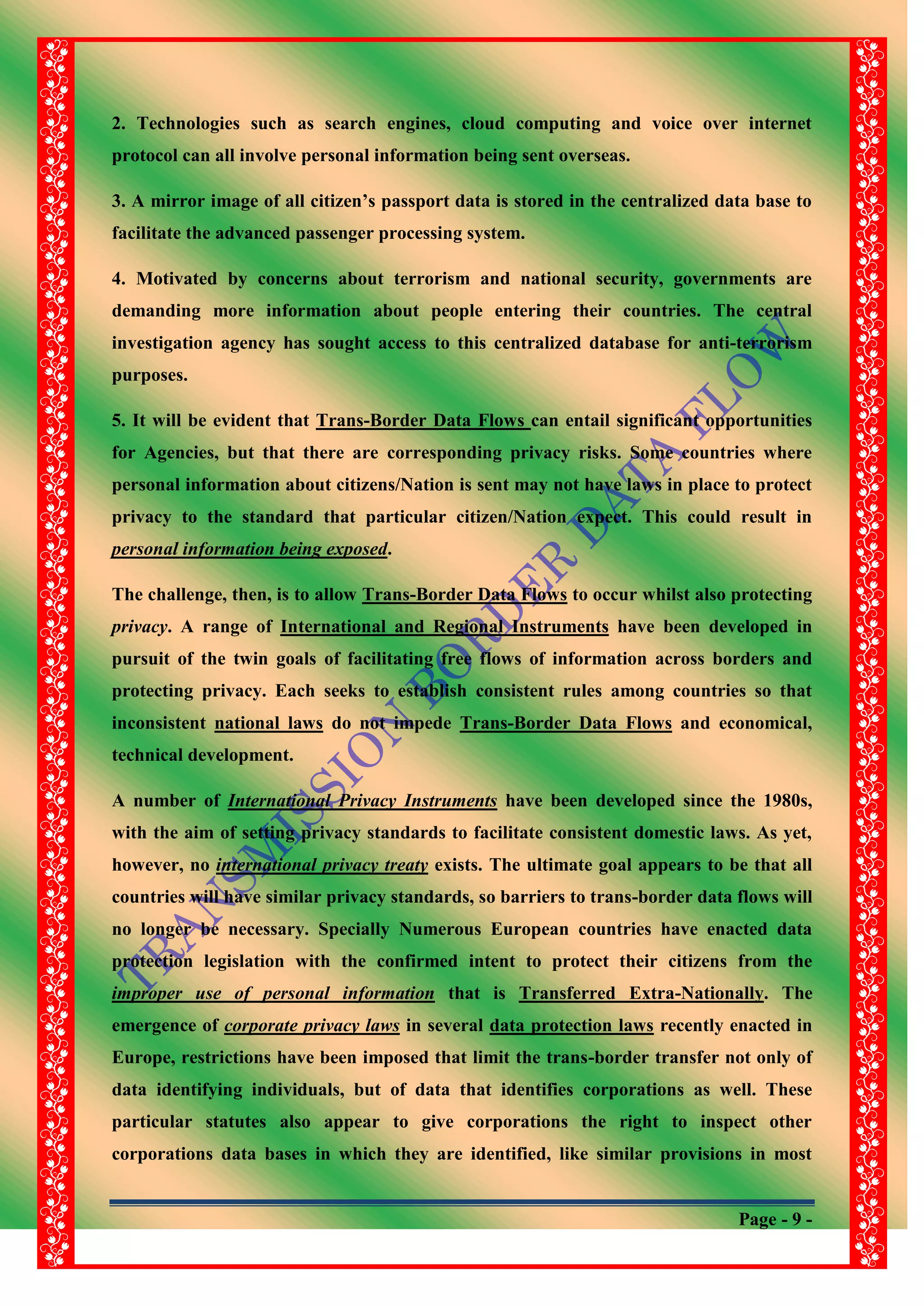 Page - 9 -
2. Technologies such as search engines, cloud computing and voice over internet
protocol can all involve personal information being sent overseas.
3. A mirror image of all citizen‟s passport data is stored in the centralized data base to
facilitate the advanced passenger processing system.
4. Motivated by concerns about terrorism and national security, governments are
demanding more information about people entering their countries. The central
investigation agency has sought access to this centralized database for anti-terrorism
purposes.
5. It will be evident that Trans-Border Data Flows can entail significant opportunities
for Agencies, but that there are corresponding privacy risks. Some countries where
personal information about citizens/Nation is sent may not have laws in place to protect
privacy to the standard that particular citizen/Nation expect. This could result in
personal information being exposed.
The challenge, then, is to allow Trans-Border Data Flows to occur whilst also protecting
privacy. A range of International and Regional Instruments have been developed in
pursuit of the twin goals of facilitating free flows of information across borders and
protecting privacy. Each seeks to establish consistent rules among countries so that
inconsistent national laws do not impede Trans-Border Data Flows and economical,
technical development.
A number of International Privacy Instruments have been developed since the 1980s,
with the aim of setting privacy standards to facilitate consistent domestic laws. As yet,
however, no international privacy treaty exists. The ultimate goal appears to be that all
countries will have similar privacy standards, so barriers to trans-border data flows will
no longer be necessary. Specially Numerous European countries have enacted data
protection legislation with the confirmed intent to protect their citizens from the
improper use of personal information that is Transferred Extra-Nationally. The
emergence of corporate privacy laws in several data protection laws recently enacted in
Europe, restrictions have been imposed that limit the trans-border transfer not only of
data identifying individuals, but of data that identifies corporations as well. These
particular statutes also appear to give corporations the right to inspect other
corporations data bases in which they are identified, like similar provisions in most
 