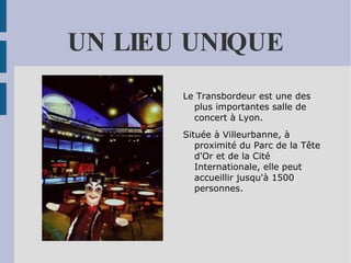 UN LIEU UNIQUE Le Transbordeur est une des plus importantes salle de concert à Lyon.  Située à Villeurbanne, à proximité du Parc de la Tête d'Or et de la Cité Internationale, elle peut accueillir jusqu'à 1500 personnes. 