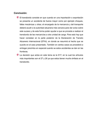 Conclusión:
    El transbordo consiste en que cuando en una importación o exportación
    se presenta un accidente de fuerza mayor como por ejemplo choques,
    fallas mecánicas u otras; el encargado de la mercancía y del transporte
    deberá acudir a la autoridad aduanera más cercana para dar aviso sobre
    este suceso y de esta forma poder ayudar a que se proceda a realizar el
    transbordo de las mercancías a otra unidad de carga. Para esto hay que
    hacer constatar en la parte posterior de la Declaración de Transito
    Aduanero Internacional (DTAI), en donde se resumirá el hecho que se
    suscito en el caso presentado. También en ciertos casos se procederá a
    entregar precintos en especial cuando se estos accidentes se dan en las
    fronteras.
    La decisión que actúa en este tema es la 617; en la cual los artículos
    más importantes son el 27 y 28 ya que estos tienen mucho énfasis en el
    transbordo.
 