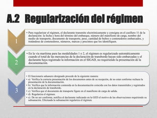 A.2 Regularización del régimen
1
• Para regularizar el régimen, el declarante transmite electrónicamente y consigna en el casillero 11 de la
declaración: la fecha y hora del término del embarque, número del manifiesto de carga, nombre del
medio de transporte, documento de transporte, peso, cantidad de bultos o contenedores embarcados, y
tratándose de contenedores, números, marcas y precintos que los identifiquen.
2
• En la vía marítima para las modalidades 1 o 2, el régimen es regularizado automáticamente
cuando el total de las mercancías de la declaración de transbordo hayan sido embarcadas y el
declarante haya registrado la información en el SIGAD, no requiriendo la presentación de la
documentación.
3
• El funcionario aduanero designado procede de la siguiente manera:
• a) Verifica la correcta presentación de los documentos antes de su recepción, de no estar conforme rechaza la
presentación de la documentación.
• b) Verifica que la información contenida en la documentación coincida con los datos transmitidos y registrados
en la declaración de transbordo.
• c) Verifica que el documento de transporte figure en el manifiesto de carga de salida.
• d) Regulariza el régimen.
• e) De no ser conforme, notifica al declarante indicando en la GED el motivo de las observaciones requiriendo su
subsanación. Efectuada la subsanación regulariza el régimen.
 