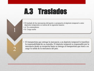 A.3 Traslados
1
• El traslado de las mercancías del puerto o aeropuerto al depósito temporal o entre
depósitos temporales se realiza de la siguiente manera:
• a) En contenedores
• b) Carga suelta
2
• El transportista que entrega la mercancía a un depósito temporal le transfiere
la responsabilidad de su custodia. El depósito temporal es responsable por la
mercancía desde su recepción hasta su entrega al transportista que tiene a su
cargo la salida de la mercancía del país.
 