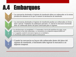 A.4 Embarques
1
• Las mercancías destinadas al régimen de transbordo deben ser embarcadas en la misma
jurisdicción aduanera en la que se numeró la declaración de transbordo.
2
• Las mercancías destinadas al régimen de transbordo pueden ser embarcadas en forma
total o parcial. Tratándose de embarques parciales, el total de la mercancía declarada
debe ser embarcada dentro del plazo autorizado para el régimen.
3
• Las declaraciones con modalidad 1 o 2 numeradas a través del manifiesto de carga, cuyas
mercancías no han sido embarcadas y se encuentren en un depósito temporal deben ser:
• a) Legajadas cuando la mercancía ingresa en su totalidad y;
• b) Rectificadas cuando la mercancía ingresa en forma parcial.
4
• Cuando las mercancías no hayan sido embarcadas dentro del plazo del
régimen de transbordo, el declarante debe ingresar la mercancía a un
depósito temporal.
 