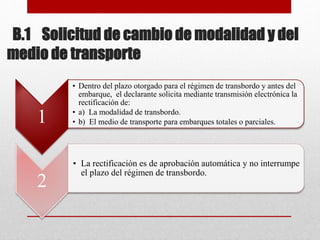 B.1 Solicitud de cambio de modalidad y del
medio de transporte
1
• Dentro del plazo otorgado para el régimen de transbordo y antes del
embarque, el declarante solicita mediante transmisión electrónica la
rectificación de:
• a) La modalidad de transbordo.
• b) El medio de transporte para embarques totales o parciales.
2
• La rectificación es de aprobación automática y no interrumpe
el plazo del régimen de transbordo.
 