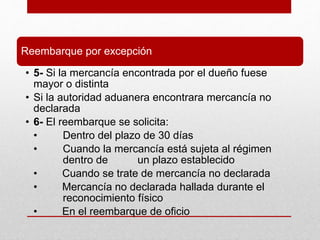 Reembarque por excepción
• 5- Si la mercancía encontrada por el dueño fuese
mayor o distinta
• Si la autoridad aduanera encontrara mercancía no
declarada
• 6- El reembarque se solicita:
• Dentro del plazo de 30 días
• Cuando la mercancía está sujeta al régimen
dentro de un plazo establecido
• Cuando se trate de mercancía no declarada
• Mercancía no declarada hallada durante el
reconocimiento físico
• En el reembarque de oficio
 
