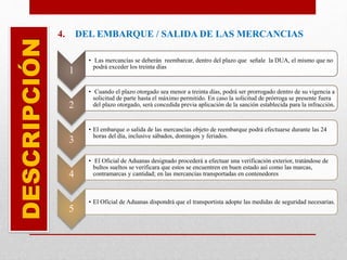 4. DEL EMBARQUE / SALIDA DE LAS MERCANCIASDESCRIPCIÓN
1
• Las mercancías se deberán reembarcar, dentro del plazo que señale la DUA, el mismo que no
podrá exceder los treinta días
2
• Cuando el plazo otorgado sea menor a treinta días, podrá ser prorrogado dentro de su vigencia a
solicitud de parte hasta el máximo permitido. En caso la solicitud de prórroga se presente fuera
del plazo otorgado, será concedida previa aplicación de la sanción establecida para la infracción.
3
• El embarque o salida de las mercancías objeto de reembarque podrá efectuarse durante las 24
horas del día, inclusive sábados, domingos y feriados.
4
• El Oficial de Aduanas designado procederá a efectuar una verificación exterior, tratándose de
bultos sueltos se verificara que estos se encuentren en buen estado así como las marcas,
contramarcas y cantidad; en las mercancías transportadas en contenedores
5
• El Oficial de Aduanas dispondrá que el transportista adopte las medidas de seguridad necesarias.
 