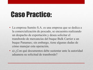Caso Practico:
• La empresa Sumito S.A. es una empresa que se dedica a
la comercialización de pescado, se encuentra realizando
un despacho de exportación y desea solicitar el
transbordo de mercancías del buque Bulk Carrier a un
buque Panamax; sin embargo, tiene algunas dudas de
cómo manejar esta operación.
• a) ¿Con qué documentos debe sustentar ante la autoridad
aduanera su solicitud de transbordo?
 