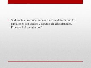 • Si durante el reconocimiento físico se detecta que los
pantalones son usados y algunos de ellos dañados.
Procederá el reembarque?
 