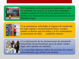4.El transbordo es de autorización automática y debe
ser realizado en un plazo de treinta días calendario
contados a partir de la fecha de la numeración de la
declaración, transcurrido este plazo la mercancía cae en
abandono legal.
5.Las mercancías solicitadas al régimen de transbordo
no están sujetas a reconocimiento físico, excepto
cuando se detecte que los bultos y/o los contenedores
se encuentren en mala condición exterior.
6.La información de las declaraciones de transbordo
transmitida electrónicamente goza de plena validez
legal, salvo prueba en contrario.
7.La autoridad aduanera aplica las acciones de control
extraordinarias que estime conveniente.
 