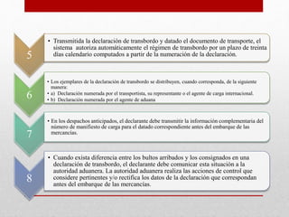 5
• Transmitida la declaración de transbordo y datado el documento de transporte, el
sistema autoriza automáticamente el régimen de transbordo por un plazo de treinta
días calendario computados a partir de la numeración de la declaración.
6
• Los ejemplares de la declaración de transbordo se distribuyen, cuando corresponda, de la siguiente
manera:
• a) Declaración numerada por el transportista, su representante o el agente de carga internacional.
• b) Declaración numerada por el agente de aduana
7
• En los despachos anticipados, el declarante debe transmitir la información complementaria del
número de manifiesto de carga para el datado correspondiente antes del embarque de las
mercancías.
8
• Cuando exista diferencia entre los bultos arribados y los consignados en una
declaración de transbordo, el declarante debe comunicar esta situación a la
autoridad aduanera. La autoridad aduanera realiza las acciones de control que
considere pertinentes y/o rectifica los datos de la declaración que correspondan
antes del embarque de las mercancías.
 