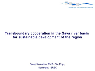Dejan Komatina, Ph.D. Civ. Eng.,
Secretary, ISRBC
Transboundary cooperation in the Sava river basin
for sustainable development of the region
 