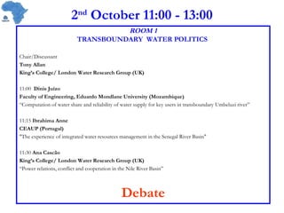 2 nd  October 11:00 - 13:00 ROOM 1 TRANSBOUNDARY  WATER POLITICS   Chair/Discussant Tony Allan King’s College/ London Water Research Group (UK) 11:00  Dinis Juízo Faculty of Engineering, Eduardo Mondlane University (Mozambique)  “ Computation of water share and reliability of water supply for key users in transboundary Umbeluzi river” 11:15  Ibrahima Anne CEAUP (Portugal) &quot;The experience of integrated water resources management in the Senegal River Basin&quot;  11:30  Ana Cascão King’s College/ London Water Research Group (UK) “ Power relations, conflict and cooperation in the Nile River Basin” Debate 