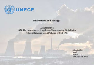 Environment and Ecology
Assignment # 1
1979, The convention on Long-Range Transboundary Air Pollution,
Often abbreviated as Air Pollution or CLRTAP.
Submitted by:
Sonali
Student
MURP PLC-SUPVA
 