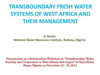 TRANSBOUNDARY FRESH WATER
SYSTEMS OF WEST AFRICA AND
THEIR MANAGEMENT
D. Bashir
National Water Resources Institute, Kaduna, Nigeria
Presentation at a Sensitization Workshop on “Transboundary Water
Security and Cooperation in West African Sub-region” at Onyx Hotel,
Abuja, Nigeria on November 12 - 13, 2014
 