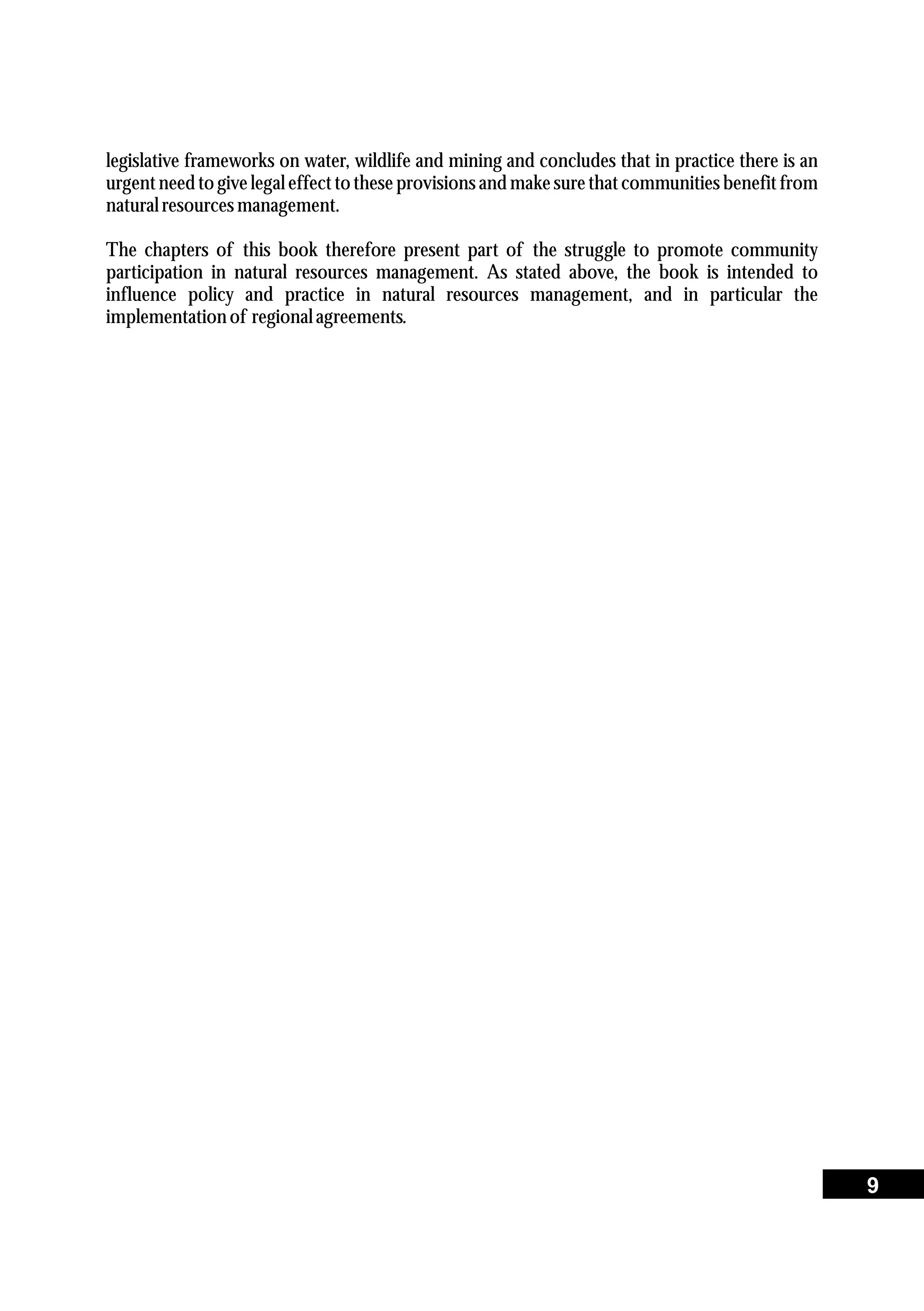 legislative frameworks on water, wildlife and mining and concludes that in practice there is an
urgent need to give legal effect to these provisions and make sure that communities benefit from
naturalresourcesmanagement.
The chapters of this book therefore present part of the struggle to promote community
participation in natural resources management. As stated above, the book is intended to
influence policy and practice in natural resources management, and in particular the
implementationof regionalagreements.
9
 
