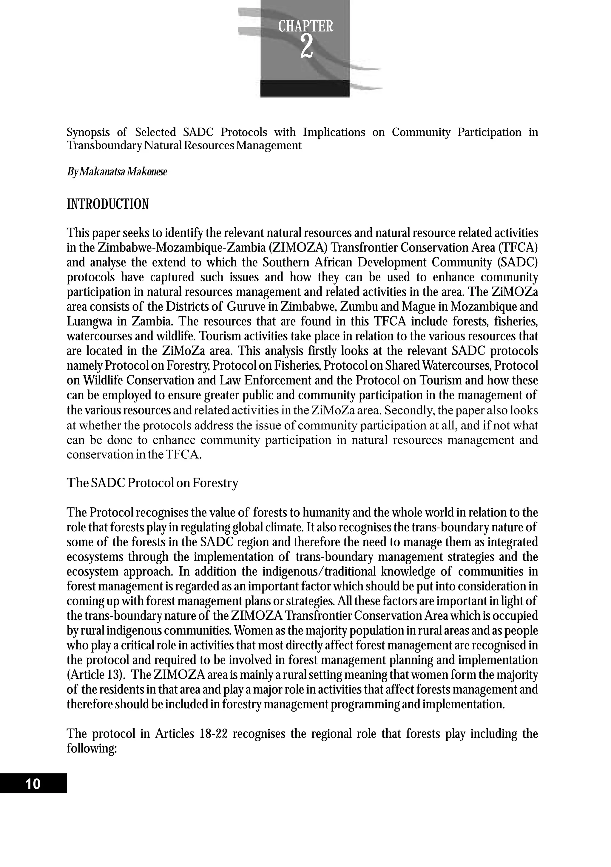 Synopsis of Selected SADC Protocols with Implications on Community Participation in
TransboundaryNaturalResourcesManagement
ByMakanatsa Makonese
INTRODUCTION
This paper seeks to identify the relevant natural resources and natural resource related activities
in the Zimbabwe-Mozambique-Zambia (ZIMOZA) Transfrontier Conservation Area (TFCA)
and analyse the extend to which the Southern African Development Community (SADC)
protocols have captured such issues and how they can be used to enhance community
participation in natural resources management and related activities in the area. The ZiMOZa
area consists of the Districts of Guruve in Zimbabwe, Zumbu and Mague in Mozambique and
Luangwa in Zambia. The resources that are found in this TFCA include forests, fisheries,
watercourses and wildlife. Tourism activities take place in relation to the various resources that
are located in the ZiMoZa area. This analysis firstly looks at the relevant SADC protocols
namely Protocol on Forestry, Protocol on Fisheries, Protocol on Shared Watercourses, Protocol
on Wildlife Conservation and Law Enforcement and the Protocol on Tourism and how these
can be employed to ensure greater public and community participation in the management of
the various resources and related activities in the ZiMoZa area. Secondly, the paper also looks
at whether the protocols address the issue of community participation at all, and if not what
can be done to enhance community participation in natural resources management and
conservationintheTFCA.
TheSADC Protocolon Forestry
The Protocol recognises the value of forests to humanity and the whole world in relation to the
role that forests play in regulating global climate. It also recognises the trans-boundary nature of
some of the forests in the SADC region and therefore the need to manage them as integrated
ecosystems through the implementation of trans-boundary management strategies and the
ecosystem approach. In addition the indigenous/traditional knowledge of communities in
forest management is regarded as an important factor which should be put into consideration in
coming up with forest management plans or strategies. All these factors are important in light of
the trans-boundary nature of the ZIMOZA Transfrontier Conservation Area which is occupied
by rural indigenous communities. Women as the majority population in rural areas and as people
who play a critical role in activities that most directly affect forest management are recognised in
the protocol and required to be involved in forest management planning and implementation
(Article 13). The ZIMOZA area is mainly a rural setting meaning that women form the majority
of the residents in that area and play a major role in activities that affect forests management and
thereforeshouldbeincludedin forestrymanagementprogramming and implementation.
The protocol in Articles 18-22 recognises the regional role that forests play including the
following:
10
CHAPTER
2
 