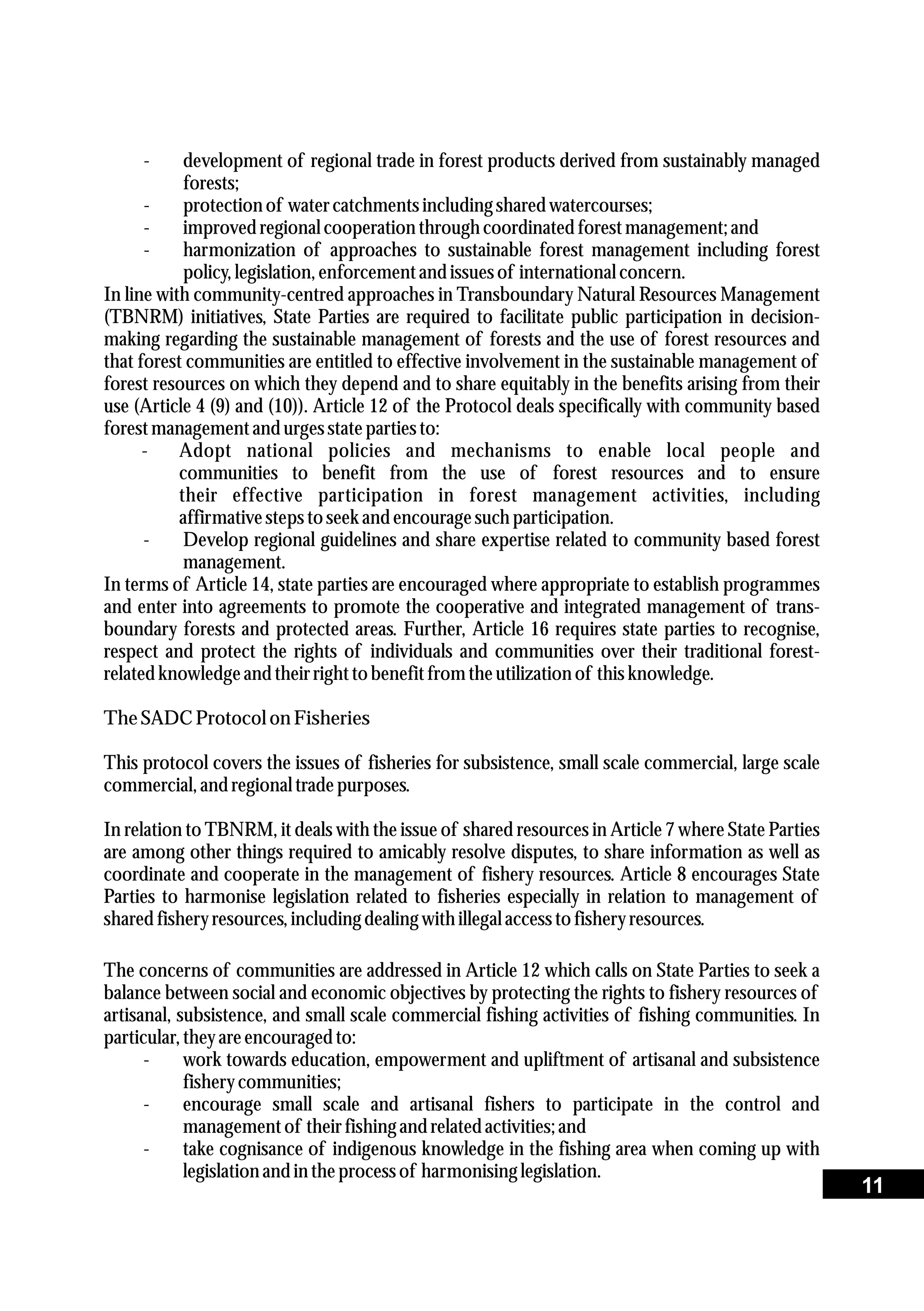 - development of regional trade in forest products derived from sustainably managed
forests;
- protectionof watercatchmentsincludingsharedwatercourses;
- improvedregionalcooperation throughcoordinatedforestmanagement;and
- harmonization of approaches to sustainable forest management including forest
policy,legislation,enforcementand issuesof international concern.
In line with community-centred approaches in Transboundary Natural Resources Management
(TBNRM) initiatives, State Parties are required to facilitate public participation in decision-
making regarding the sustainable management of forests and the use of forest resources and
that forest communities are entitled to effective involvement in the sustainable management of
forest resources on which they depend and to share equitably in the benefits arising from their
use (Article 4 (9) and (10)). Article 12 of the Protocol deals specifically with community based
forestmanagementand urgesstatepartiesto:
- Adopt national policies and mechanisms to enable local people and
communities to benefit from the use of forest resources and to ensure
their effective participation in forest management activities, including
affirmativestepstoseekand encouragesuch participation.
- Develop regional guidelines and share expertise related to community based forest
management.
In terms of Article 14, state parties are encouraged where appropriate to establish programmes
and enter into agreements to promote the cooperative and integrated management of trans-
boundary forests and protected areas. Further, Article 16 requires state parties to recognise,
respect and protect the rights of individuals and communities over their traditional forest-
relatedknowledgeand theirrighttobenefitfromtheutilizationof thisknowledge.
TheSADC Protocolon Fisheries
This protocol covers the issues of fisheries for subsistence, small scale commercial, large scale
commercial,and regionaltradepurposes.
In relation to TBNRM, it deals with the issue of shared resources in Article 7 where State Parties
are among other things required to amicably resolve disputes, to share information as well as
coordinate and cooperate in the management of fishery resources. Article 8 encourages State
Parties to harmonise legislation related to fisheries especially in relation to management of
sharedfisheryresources,includingdealing withillegal accesstofisheryresources.
The concerns of communities are addressed in Article 12 which calls on State Parties to seek a
balance between social and economic objectives by protecting the rights to fishery resources of
artisanal, subsistence, and small scale commercial fishing activities of fishing communities. In
particular,theyareencouragedto:
- work towards education, empowerment and upliftment of artisanal and subsistence
fisherycommunities;
- encourage small scale and artisanal fishers to participate in the control and
managementof theirfishingand relatedactivities;and
- take cognisance of indigenous knowledge in the fishing area when coming up with
legislationand in theprocessof harmonising legislation.
11
 