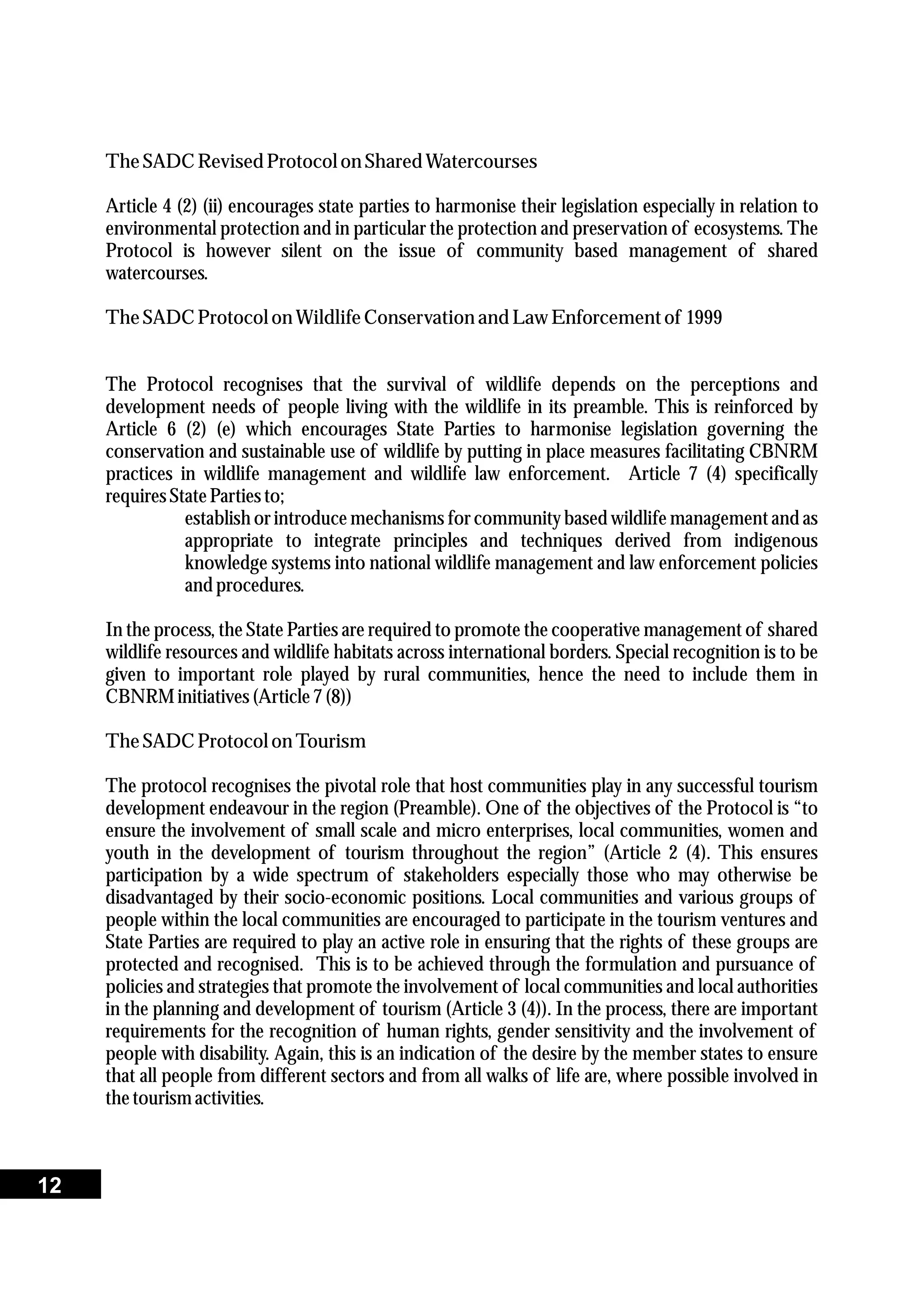 TheSADC RevisedProtocolon SharedWatercourses
Article 4 (2) (ii) encourages state parties to harmonise their legislation especially in relation to
environmental protection and in particular the protection and preservation of ecosystems. The
Protocol is however silent on the issue of community based management of shared
watercourses.
TheSADC Protocolon Wildlife Conservationand LawEnforcementof 1999
The Protocol recognises that the survival of wildlife depends on the perceptions and
development needs of people living with the wildlife in its preamble. This is reinforced by
Article 6 (2) (e) which encourages State Parties to harmonise legislation governing the
conservation and sustainable use of wildlife by putting in place measures facilitating CBNRM
practices in wildlife management and wildlife law enforcement. Article 7 (4) specifically
requiresStatePartiesto;
establish or introduce mechanisms for community based wildlife management and as
appropriate to integrate principles and techniques derived from indigenous
knowledge systems into national wildlife management and law enforcement policies
and procedures.
In the process, the State Parties are required to promote the cooperative management of shared
wildlife resources and wildlife habitats across international borders. Special recognition is to be
given to important role played by rural communities, hence the need to include them in
CBNRMinitiatives(Article7(8))
TheSADC Protocolon Tourism
The protocol recognises the pivotal role that host communities play in any successful tourism
development endeavour in the region (Preamble). One of the objectives of the Protocol is “to
ensure the involvement of small scale and micro enterprises, local communities, women and
youth in the development of tourism throughout the region” (Article 2 (4). This ensures
participation by a wide spectrum of stakeholders especially those who may otherwise be
disadvantaged by their socio-economic positions. Local communities and various groups of
people within the local communities are encouraged to participate in the tourism ventures and
State Parties are required to play an active role in ensuring that the rights of these groups are
protected and recognised. This is to be achieved through the formulation and pursuance of
policies and strategies that promote the involvement of local communities and local authorities
in the planning and development of tourism (Article 3 (4)). In the process, there are important
requirements for the recognition of human rights, gender sensitivity and the involvement of
people with disability. Again, this is an indication of the desire by the member states to ensure
that all people from different sectors and from all walks of life are, where possible involved in
thetourismactivities.
12
 