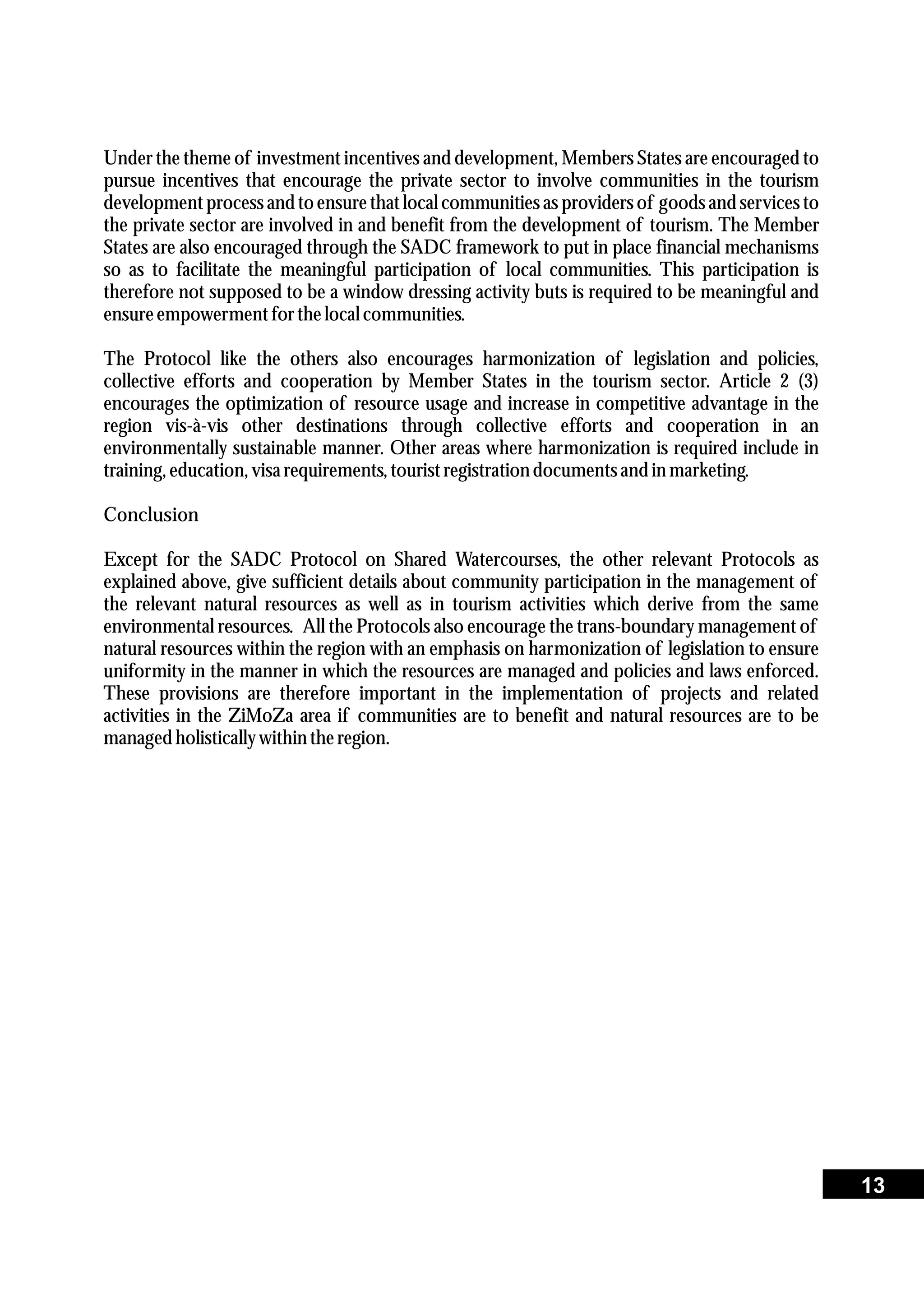 Under the theme of investment incentives and development, Members States are encouraged to
pursue incentives that encourage the private sector to involve communities in the tourism
development processand to ensurethat local communitiesas providersof goods and servicesto
the private sector are involved in and benefit from the development of tourism. The Member
States are also encouraged through the SADC framework to put in place financial mechanisms
so as to facilitate the meaningful participation of local communities. This participation is
therefore not supposed to be a window dressing activity buts is required to be meaningful and
ensureempowermentforthelocal communities.
The Protocol like the others also encourages harmonization of legislation and policies,
collective efforts and cooperation by Member States in the tourism sector. Article 2 (3)
encourages the optimization of resource usage and increase in competitive advantage in the
region vis-à-vis other destinations through collective efforts and cooperation in an
environmentally sustainable manner. Other areas where harmonization is required include in
training,education,visarequirements,touristregistrationdocumentsand in marketing.
Conclusion
Except for the SADC Protocol on Shared Watercourses, the other relevant Protocols as
explained above, give sufficient details about community participation in the management of
the relevant natural resources as well as in tourism activities which derive from the same
environmental resources. All the Protocols also encourage the trans-boundary management of
natural resources within the region with an emphasis on harmonization of legislation to ensure
uniformity in the manner in which the resources are managed and policies and laws enforced.
These provisions are therefore important in the implementation of projects and related
activities in the ZiMoZa area if communities are to benefit and natural resources are to be
managedholisticallywithintheregion.
13
 