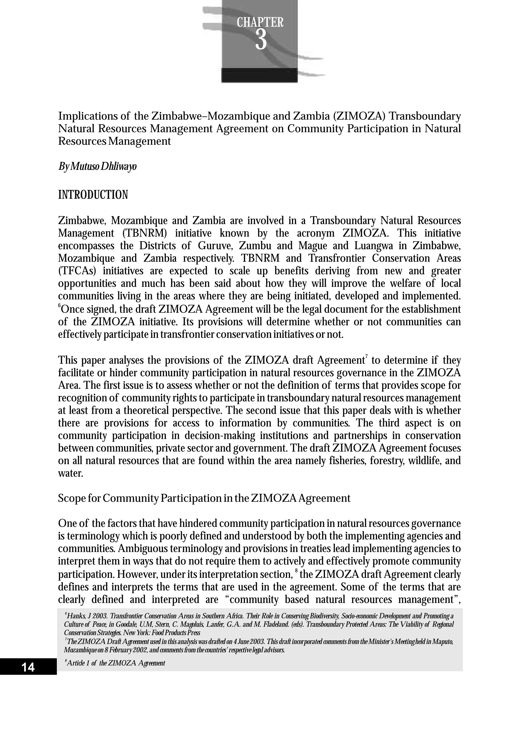 6
Hanks, J 2003. Transfrontier Conservation Areas in Southern Africa. Their Role in Conserving Biodiversity, Socio-economic Development and Promoting a
Culture of Peace, in Goodale, U.M, Stern, C. Magoluis, Lanfer, G.A. and M. Fladeland. (eds). Transboundary Protected Areas: The Viability of Regional
Conservation Strategies.New York:Food ProductsPress
7
The ZIMOZA Draft Agreement used in this analysis was drafted on 4 June 2003. This draft incorporated comments from the Minister's Meeting held in Maputo,
Mozambiqueon 8February2002,and commentsfromthecountries'respectivelegal advisors.
Implications of the Zimbabwe–Mozambique and Zambia (ZIMOZA) Transboundary
Natural Resources Management Agreement on Community Participation in Natural
ResourcesManagement
ByMutusoDhliwayo
INTRODUCTION
Zimbabwe, Mozambique and Zambia are involved in a Transboundary Natural Resources
Management (TBNRM) initiative known by the acronym ZIMOZA. This initiative
encompasses the Districts of Guruve, Zumbu and Mague and Luangwa in Zimbabwe,
Mozambique and Zambia respectively. TBNRM and Transfrontier Conservation Areas
(TFCAs) initiatives are expected to scale up benefits deriving from new and greater
opportunities and much has been said about how they will improve the welfare of local
communities living in the areas where they are being initiated, developed and implemented.
6
Once signed, the draft ZIMOZA Agreement will be the legal document for the establishment
of the ZIMOZA initiative. Its provisions will determine whether or not communities can
effectivelyparticipatein transfrontierconservation initiativesornot.
7
This paper analyses the provisions of the ZIMOZA draft Agreement to determine if they
facilitate or hinder community participation in natural resources governance in the ZIMOZA
Area. The first issue is to assess whether or not the definition of terms that provides scope for
recognition of community rights to participate in transboundary natural resources management
at least from a theoretical perspective. The second issue that this paper deals with is whether
there are provisions for access to information by communities. The third aspect is on
community participation in decision-making institutions and partnerships in conservation
between communities, private sector and government. The draft ZIMOZA Agreement focuses
on all natural resources that are found within the area namely fisheries, forestry, wildlife, and
water.
Scope forCommunityParticipation in theZIMOZAAgreement
One of the factors that have hindered community participation in natural resources governance
is terminology which is poorly defined and understood by both the implementing agencies and
communities. Ambiguous terminology and provisions in treaties lead implementing agencies to
interpret them in ways that do not require them to actively and effectively promote community
8
participation. However, under its interpretation section, the ZIMOZA draft Agreement clearly
defines and interprets the terms that are used in the agreement. Some of the terms that are
clearly defined and interpreted are “community based natural resources management”,
8
Article 1 of the ZIMOZA Agreement
14
CHAPTER
3
 