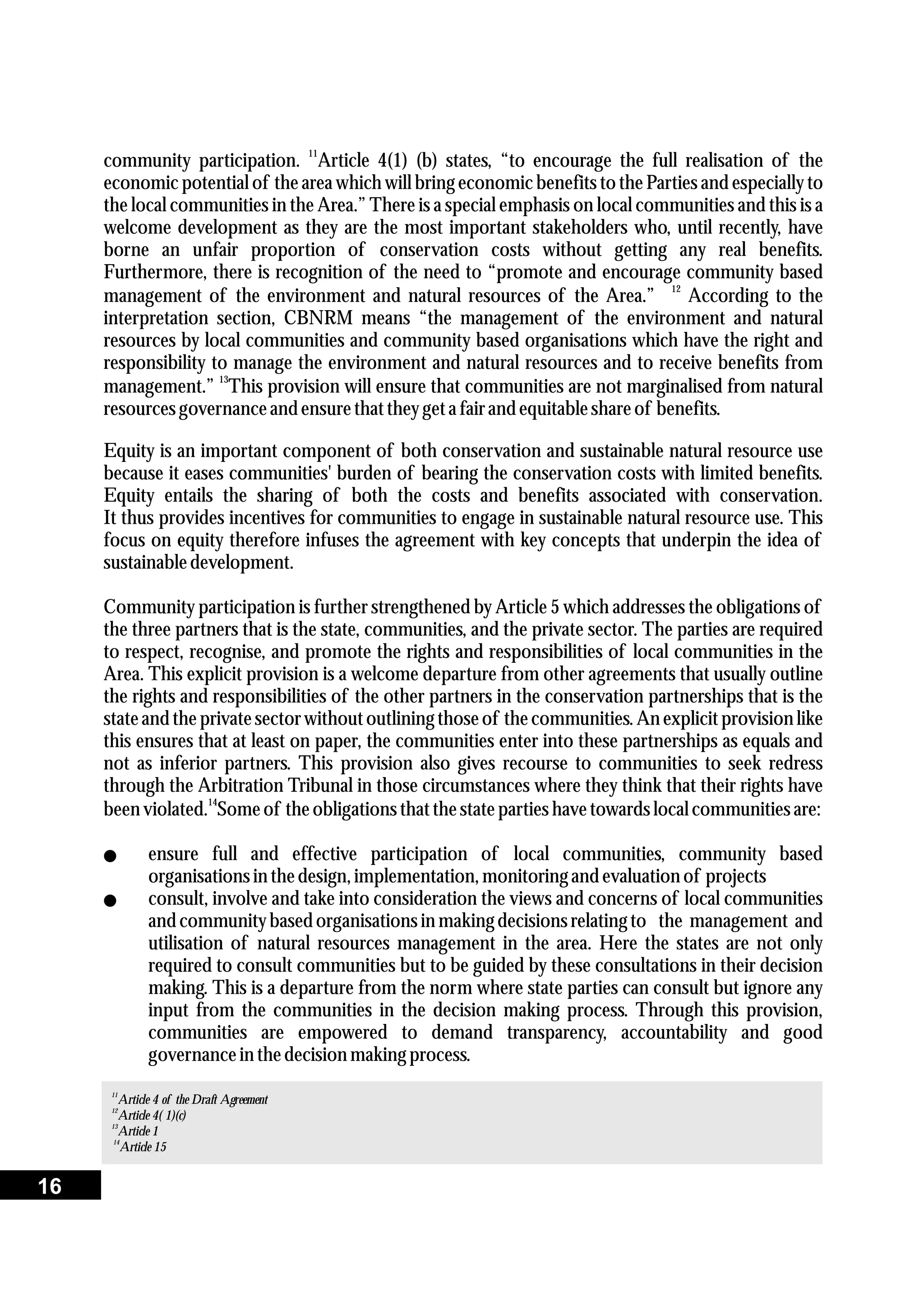 11
community participation. Article 4(1) (b) states, “to encourage the full realisation of the
economic potential of the area which will bring economic benefits to the Parties and especially to
the local communities in the Area.” There is a special emphasis on local communities and this is a
welcome development as they are the most important stakeholders who, until recently, have
borne an unfair proportion of conservation costs without getting any real benefits.
Furthermore, there is recognition of the need to “promote and encourage community based
12
management of the environment and natural resources of the Area.” According to the
interpretation section, CBNRM means “the management of the environment and natural
resources by local communities and community based organisations which have the right and
responsibility to manage the environment and natural resources and to receive benefits from
13
management.” This provision will ensure that communities are not marginalised from natural
resourcesgovernance and ensurethattheygeta fairand equitableshareof benefits.
Equity is an important component of both conservation and sustainable natural resource use
because it eases communities' burden of bearing the conservation costs with limited benefits.
Equity entails the sharing of both the costs and benefits associated with conservation.
It thus provides incentives for communities to engage in sustainable natural resource use. This
focus on equity therefore infuses the agreement with key concepts that underpin the idea of
sustainabledevelopment.
Community participation is further strengthened by Article 5 which addresses the obligations of
the three partners that is the state, communities, and the private sector. The parties are required
to respect, recognise, and promote the rights and responsibilities of local communities in the
Area. This explicit provision is a welcome departure from other agreements that usually outline
the rights and responsibilities of the other partners in the conservation partnerships that is the
stateand theprivatesectorwithoutoutlining thoseof thecommunities.An explicitprovision like
this ensures that at least on paper, the communities enter into these partnerships as equals and
not as inferior partners. This provision also gives recourse to communities to seek redress
through the Arbitration Tribunal in those circumstances where they think that their rights have
14
beenviolated. Someof theobligations thatthestatepartieshavetowardslocal communitiesare:
lensure full and effective participation of local communities, community based
organisations in thedesign,implementation,monitoring and evaluation of projects
lconsult, involve and take into consideration the views and concerns of local communities
and communitybasedorganisations in making decisionsrelatingto the management and
utilisation of natural resources management in the area. Here the states are not only
required to consult communities but to be guided by these consultations in their decision
making. This is a departure from the norm where state parties can consult but ignore any
input from the communities in the decision making process. Through this provision,
communities are empowered to demand transparency, accountability and good
governance in thedecisionmaking process.
11
Article 4 of the Draft Agreement
12
Article 4( 1)(c)
13
Article 1
14
Article 15
16
 