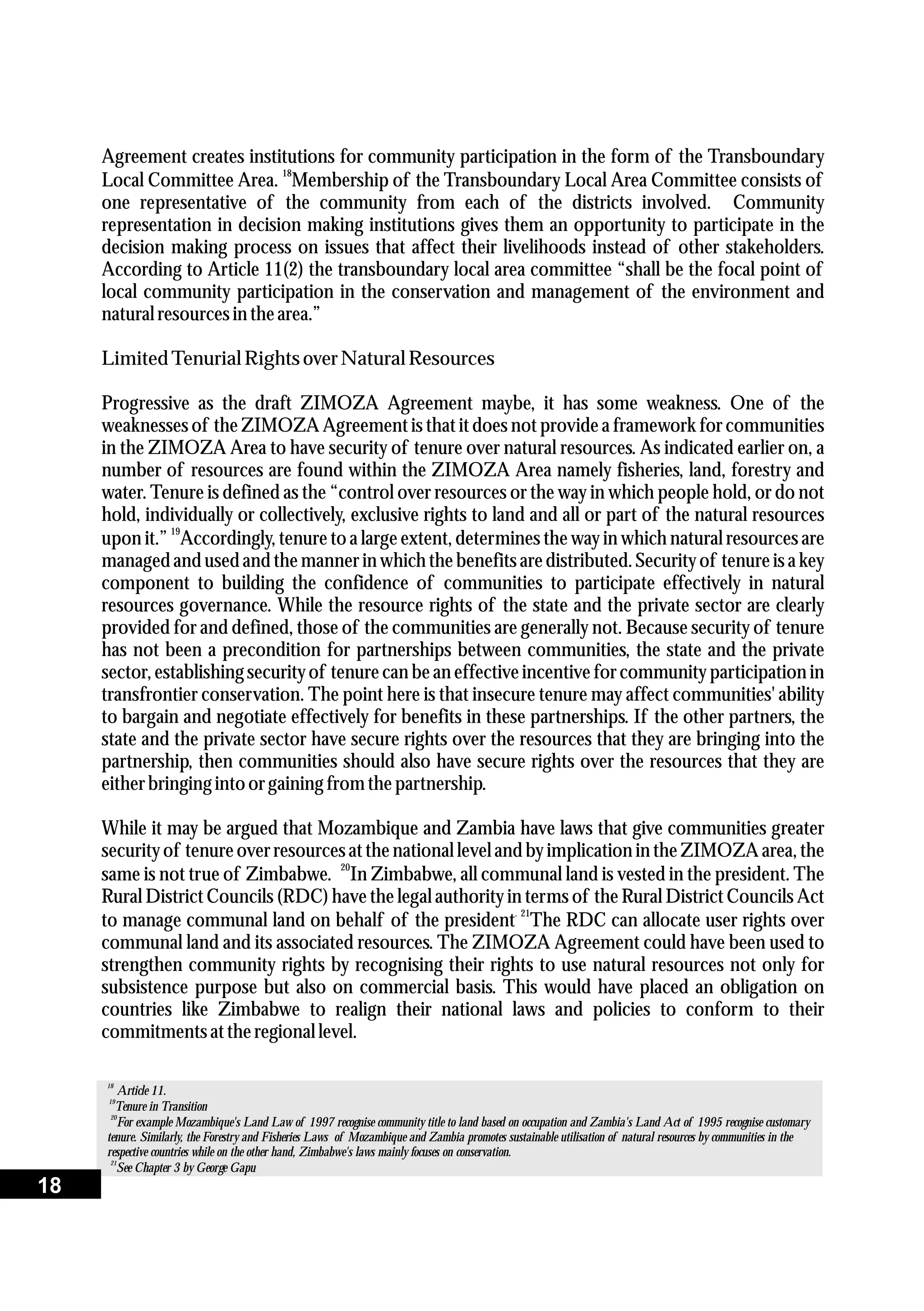 Agreement creates institutions for community participation in the form of the Transboundary
18
Local Committee Area. Membership of the Transboundary Local Area Committee consists of
one representative of the community from each of the districts involved. Community
representation in decision making institutions gives them an opportunity to participate in the
decision making process on issues that affect their livelihoods instead of other stakeholders.
According to Article 11(2) the transboundary local area committee “shall be the focal point of
local community participation in the conservation and management of the environment and
naturalresourcesin thearea.”
Limited Tenurial RightsoverNaturalResources
Progressive as the draft ZIMOZA Agreement maybe, it has some weakness. One of the
weaknesses of the ZIMOZA Agreement is that it does not provide a framework for communities
in the ZIMOZA Area to have security of tenure over natural resources. As indicated earlier on, a
number of resources are found within the ZIMOZA Area namely fisheries, land, forestry and
water. Tenure is defined as the “control over resources or the way in which people hold, or do not
hold, individually or collectively, exclusive rights to land and all or part of the natural resources
19
upon it.” Accordingly, tenure to a large extent, determines the way in which natural resources are
managed and used and the manner in which the benefits are distributed.Securityof tenure is a key
component to building the confidence of communities to participate effectively in natural
resources governance. While the resource rights of the state and the private sector are clearly
provided for and defined, those of the communities are generally not. Because security of tenure
has not been a precondition for partnerships between communities, the state and the private
sector, establishing securityof tenure can be an effective incentive for community participation in
transfrontier conservation. The point here is that insecure tenure may affect communities' ability
to bargain and negotiate effectively for benefits in these partnerships. If the other partners, the
state and the private sector have secure rights over the resources that they are bringing into the
partnership, then communities should also have secure rights over the resources that they are
eitherbringing into orgaining fromthepartnership.
While it may be argued that Mozambique and Zambia have laws that give communities greater
securityof tenure over resourcesat the national level and by implication in the ZIMOZA area, the
20
same is not true of Zimbabwe. In Zimbabwe, all communal land is vested in the president. The
Rural District Councils (RDC) have the legal authority in terms of the Rural District Councils Act
. 21
to manage communal land on behalf of the president The RDC can allocate user rights over
communal land and its associated resources. The ZIMOZA Agreement could have been used to
strengthen community rights by recognising their rights to use natural resources not only for
subsistence purpose but also on commercial basis. This would have placed an obligation on
countries like Zimbabwe to realign their national laws and policies to conform to their
commitmentsattheregionallevel.
18
Article 11.
19
Tenure in Transition
20
For example Mozambique's Land Law of 1997 recognise community title to land based on occupation and Zambia's Land Act of 1995 recognise customary
tenure. Similarly, the Forestry and Fisheries Laws of Mozambique and Zambia promotes sustainable utilisation of natural resources by communities in the
respective countries while on the other hand, Zimbabwe's laws mainly focuses on conservation.
21
See Chapter 3 by George Gapu
18
 